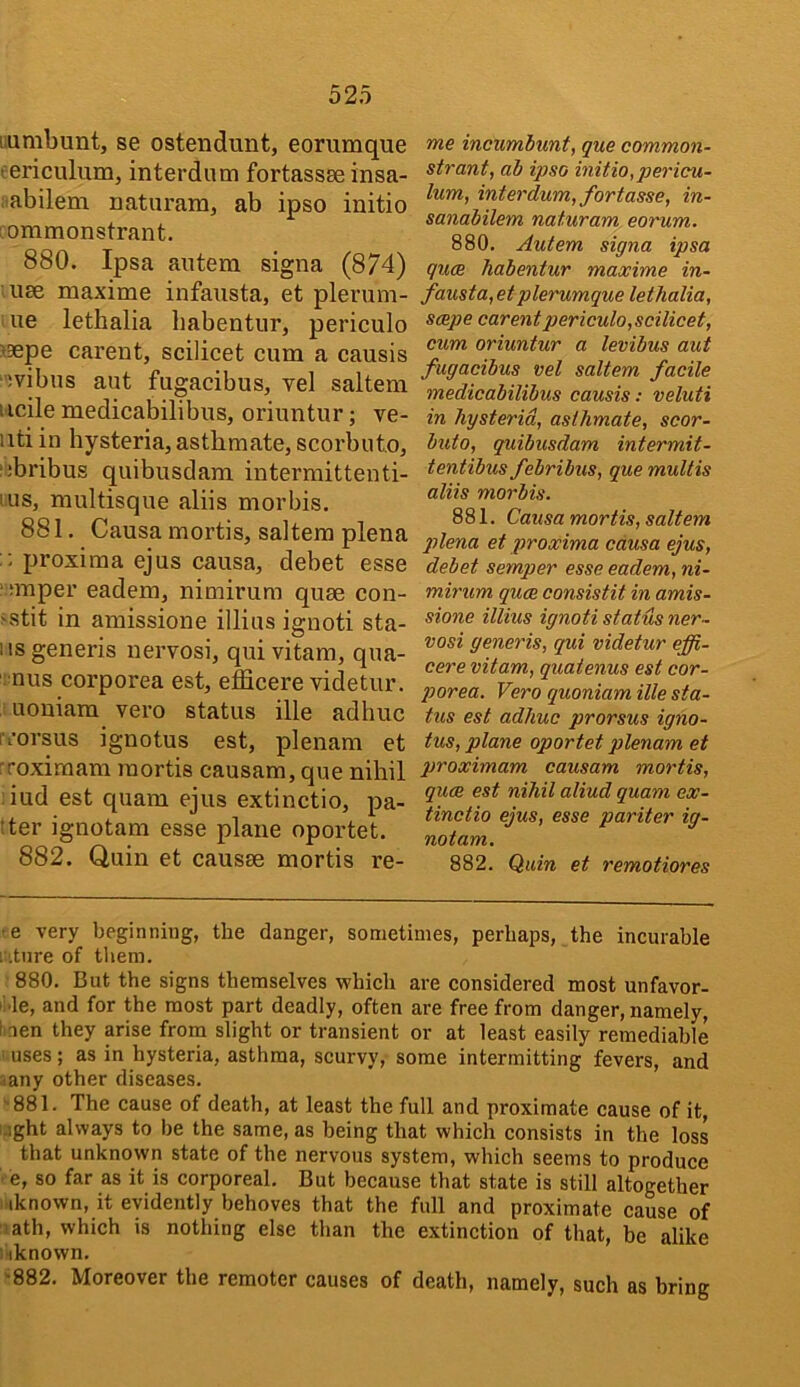 i.unibunt, se ostendunt, eorumque eericulum, interdum fortassse insa- itabilem naturam, ab ipso initio commonstrant. 880. Ipsa antem signa (874) use maxime infausta, et plerum- ue lethalia babentur, periculo >aepe carent, scilicet cum a causis •ivibns aut fugacibus, vel saltern iicile medicabilibus, oriuntur; ve- iiti in hysteria, asthmate, scorbuto, ;;bribus quibusdam intermittenti- lus, multisque aliis morbis. 881. Causa mortis, saltern plena proxiraa ejus causa, debet esse ' smper eadem, nimirura quae con- >stit in amissione illius ignoti sta- lls generis nervosi, quivitam, qua- nus corporea est, efficere videtur. uouiam vero status ille adliuc ii’orsus ignotus est, plenam et Toximam mortis causam, que nihil iud est quam ejus extinctio, pa- lter ignotam esse plane oportet. 882. Quin et causae mortis re- me incumiunt, que common- strant, ab ipso initio,pericu- lum, interdum, fortasse, in- sanabilem naturam eorum. 880. Autem signa ipsa quae habentur maxime in- fausta,etplerumque lethalia, scepe carent periculo,scilicet, cum oriuntur a levibus aut fugacibus vel saltern facile medicabilibus causis: veluti in hysterid, asthmate, scor- buto, quibusdam intermit- tentibus febribus, que multis aliis morbis. 881. Causa mortis, saltern plena et proxima causa ejus, debet semper esse eadem, ni- mirum quae consistit in amis- sione illius ignoti status ner- vosi generis, qui videtur effi- cere vitam, quatenus est cor- porea. Vero quoniam ille sta- tus est adhuc prorsus igno- tus, plane oportet plenam et proximam causam mortis, qum est nihil aliud quam ex- tinctio ejus, esse pariter ig- notam. 882. Quin et remotiores •e very beginning, the clanger, sometimes, perhaps, the incurable : iture of tliem. 880. But the signs themselves which are considered most unfavor- iMe, and for the most part deadly, often are free from danger, namely, I nen they arise from slight or transient or at least easily remediable uses; as in hysteria, asthma, scurvy, some intermitting fevers, and .any other diseases. '•881. The cause of death, at least the full and proximate cause of it. Light always to be the same, as being that which consists in the loss that unknown state of the nervous system, which seems to produce • e, so far as it is corporeal. But because that state is still altogether ; iknown, it evidently behoves that the full and proximate cause of ■lath, which is nothing else than the extinction of that, be alike 1 iknown. ■•882. Moreover the remoter causes of death, namely, such as bring