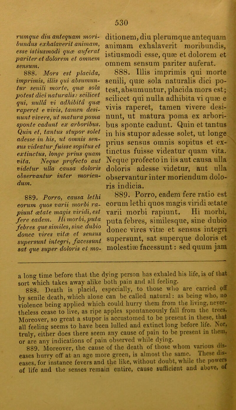 rumque diu anteguam mori- bundus exhalaverit animam, esse istiusmodi gum auferat pariter et dolorem et omnem sensum. 888. Mors est placida, imprimis, illis gui absumun- tur senili morte, guce sola potest did naturalis: scilicet gui, nulla vi adhibitd guce raperet e vivis, tamen desi- nunt vivere, ut matura poma sponte cadunt ex arboribus. Quin et, tantus stupor solet adesse in his, ut omnis sen- sus videatur fuisse sopitus et extinctus, longe gjrius guam vita. Neque profecto aut videtur ulla causa doloris observantur inter morien- dum. 889. Porro, causa let hi corum guos varii morbi ra- piunt estate magis viridi, est fere eadem. Himorbi,puta febres gue similes, sine dubio donee vires vitas et sensus supersunt integri, facessunt sat gue super doloris et mo- ditionenij diu pleruraque antequara animam exhalaverit moribundis, istiusmodi esse, quse et dolorem et omnem sensum pariter auferat. 888. Illis imprimis qui morte senili, quae sola naturalis dici po- test, absumuntur, placida mors est; scilicet qui nulla adhibita vi quae e vivis raperet, tamen vivere desi- nunt, ut matura poma ex arbori- bus sponte cadunt. Quin et tantus in his stupor adesse solet, ut longe prius sensus omnis sopitus et ex- tinctus fuisse videatur quam vita. Neque profecto in iis aut causa ulla doloris adesse videtur, aut ulla observantur inter moriendum dolo- ris indicia. 889. Porro, eadem fere ratio est eorum lethi quos magis viridi aetate varii morbi rapiunt. Hi morbi, puta febres, similesque, sine dubio donee vires vitae et sensus integri supersunt, sat superque doloris et molestiae facessunt: sed quum jam a long time before that the dying person has e.vhaled his life, is of that sort which takes away alike both pain and all feeling. 888. Death is placid, especially, to those who are carried pff by senile death, which alone can he called natural: as being who, no violence being applied which could hurry them from the living, never- theless cease to live, as ripe apples spontaneously fall from the trees. Moreover, so great a stupor is accustomed to be present in these, that all feeling seems to have been lulled and extinct long before life. Nor, truly, either does there seem any cause of pain to be present in them, or are any indications of pain observed while dying. 889. Moreover, the cause of the death of those whom various dis- eases hurry off at an age more green, is almost the same. Ihese dis- eases, for instance fevers and the like, without doubt, while the powers of life and the senses remain entire, cause sufticient and above, of