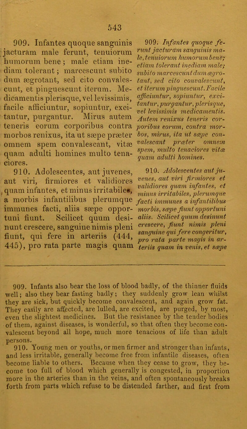 909. Infantes quoque sanguinis jacturam male ferunt, tenuiorum huraorum bene; male etiam ine- diam tolerant; marcescunt subito dum aegrotant, sed cito convales- cunt, et pinguescunt iterum. Me- dicamentis plerisque, vel levissimis, facile afficiuntur, sopiuntur, exei- tantur, purgantur. Minis autem teneris eorum corporibus contra morbos renixus, ita ut saepe praeter omnem spem convalescant, vitae quam adulti homines multo tena- ciores. 910. Adolescentes, autjuvenes, ant viri, firmiores et validiores quam infantes, et minus irritabilei, a morbis infan tilibus pier unique imraunes facti, aliis saepe oppor- tuni fiunt. Scilicet quum desi- nunt crescere, sanguine nimis pleni fiunt, qui fere in arteriis (444, 445), pro rata parte magis quam 909. Infantes quoque fe- runt jacturam sanguinis ma- le, tenuiorum humorumbene; etiam tolerant inediam male; subito marcescunt dum mgr 0- tant, sed cito convalescunt, et iterum pinguescunt. Facile afficiuntur, sopiuntur, exci- tant.ur, purgantur, plerisque, vel levissimis medicamentis. Autem renixus teneris cor- poribus eorum, contra mor- bos, mirus, ita ut smpe con- valescant prmter omnem spem, multo tenaciores vitm quam adulti homines. 910. Adolescentes aut ju- venes, aut viri firmiores et validiores quam infantes, et minus irritabiles, plerumque facti immunes a infantilibus morbis, smpe fiunt oqjporluni aliis. Scilicet quum desinunt crescere, fiunt nimis pleni sanguine qui fere congeritur, j>ro rata parte magis in ar- teriis quam in venis, et smpe 909. Infants also bear the loss of blood badly, of the thinner fluids well; also they bear fasting badly; they suddenly grow lean whilst they are sick, but quickly become convalescent, and again grow fat. They easily are affected, are lulled, are excited, are purged, by most, even the slightest medicines. But the resistance by the tender bodies of them, against diseases, is wonderful, so that often they become con- valescent beyond all hope, much more tenacious of life than adult persons. 910. Young men or youths, or men firmer and stronger than infants, and less irritable, generally become free from infantile diseases, often become liable to others. Because when they cease to grow, they be- come too full of blood which generally is congested, in proportion more in the arteries than in the veins, and often spontaneously breaks forth from parts which refuse to be distended farther, and first from