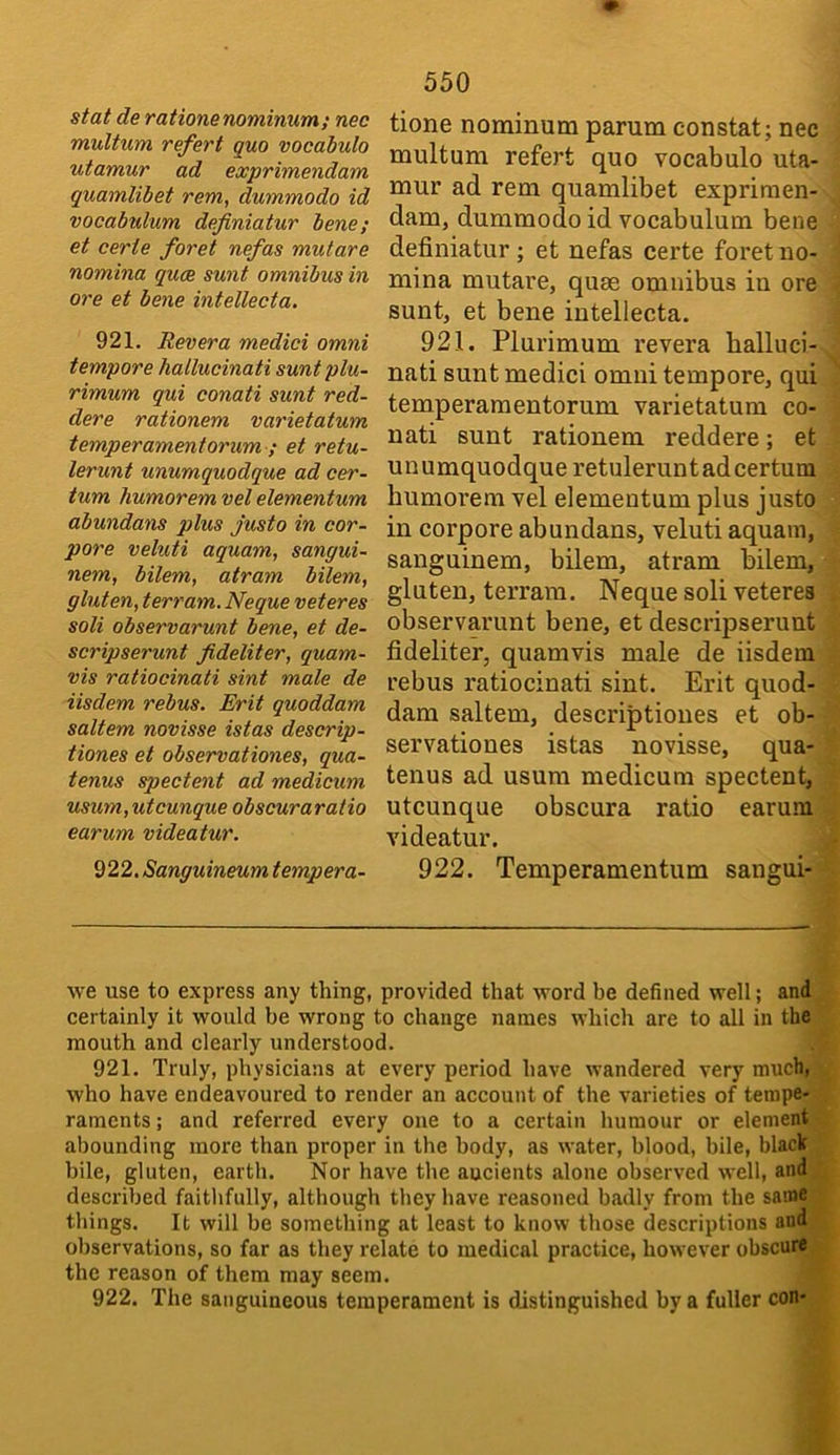 stat de rationenominum; nec multum refert quo vocabulo utamur ad exprimendam quamlibet rem, dummodo id vocabulum definiatur bene; et eerie foret nefas mutare nomina quee sunt omnibus in ore et bene intellecta. 921. Revera medici omni tempore hallucinati suntplu- rimum qui conati sunt red- dere rationem varietatum temperamentorum ; et retu- lerunt unumquodque ad cer- ium humorem vet elementum abundans plus justo in cor- pora veluti aquam, sangui- nem, bilem, atram bilem, gluten, terram.Neque veteres soli observarunt bene, et de- scripserunt fideliter, quam- vis ratiocinati sint male de iisdem rebus. Erit quoddam saltern novisse istas descrip- tiones et observationes, qua- tenus spectent ad medicum usum,utcunque obscuraratio earum videatur. 922. Sanguineum tempera- 550 tione nominum parum constat; nec multum refert quo vocabulo uta- mur ad rem quamlibet expriraen- dam, dummodo id vocabulum bene definiatur ; et nefas certe foret no- mina mutare, quae omnibus in ore sunt, et bene intellecta. 921. Plurimum revera halluci- nati sunt medici omni tempore, qui temperamentorum varietatum co- nati sunt rationem reddere; et unumquodque retuleruntadcertum humorem vel elementum plus justo in corpore abundans, veluti aquam, sanguinem, bilem, atram bilem, gluten, terrain. Neque soli veteres observarunt bene, et descripserunt fideliter, quamvis male de iisdem rebus ratiocinati sint. Erit quod- dam saltern, descriptioues et ob- servationes istas novisse, qua- tenus ad usum medicum spectent, utcunque obscura ratio earum videatur. 922. Temperamentum sangui- we use to express any thing, provided that word be defined well; and certainly it would be wrong to change names which are to all in the mouth and clearly understood. 921. Truly, physicians at every period have wandered very much, who have endeavoured to render an account of the varieties of tempe- raments ; and referred every one to a certain humour or element abounding more than proper in the body, as water, blood, bile, black bile, gluten, earth. Nor have the aucients alone observed well, and described faitlifully, although they have reasoned badly from the same things. It will be something Jit least to know those descriptions and observations, so far as they relate to medical practice, however obscure the reason of them may seem. 922. The sanguineous temperament is distinguished by a fuller con-