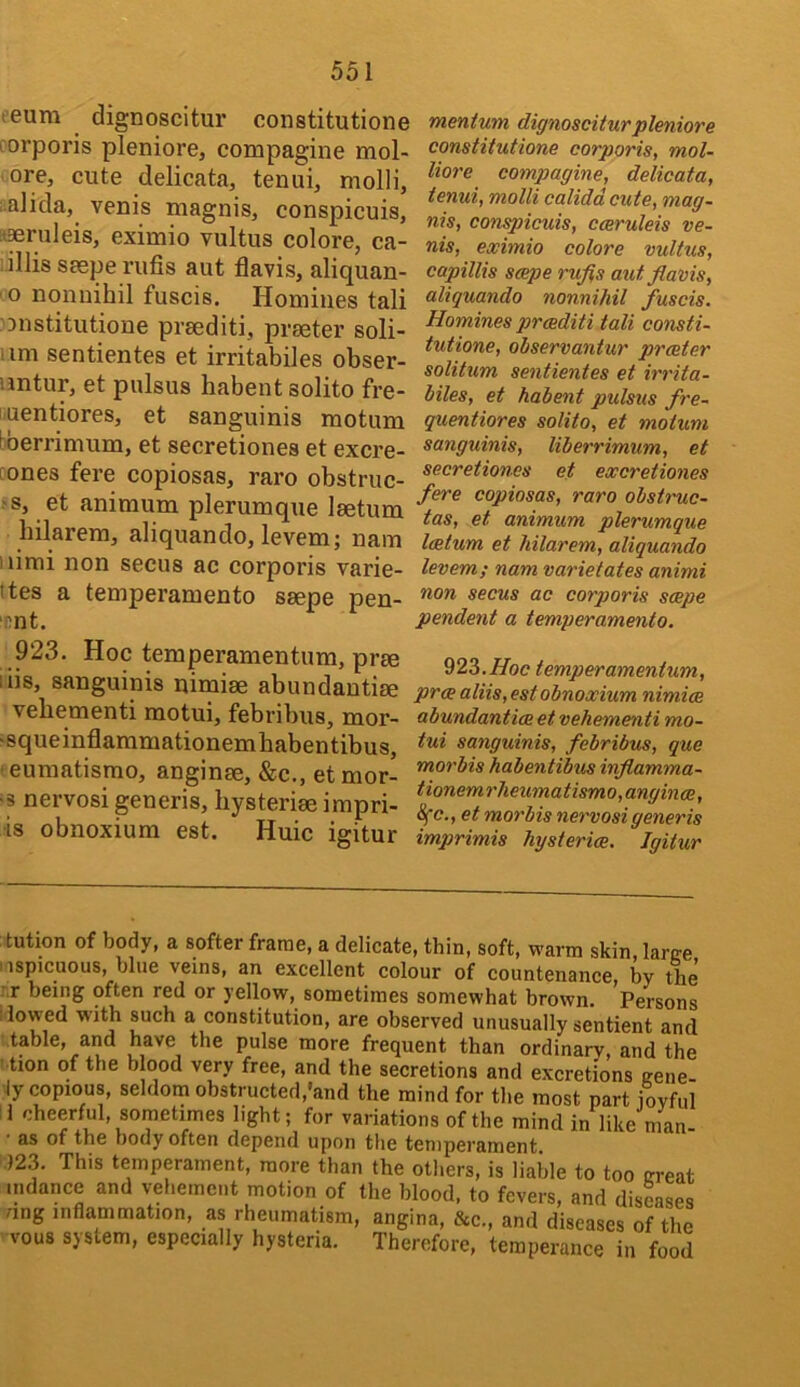 leum dignoscitur constitutione porporis pleniore, compagine mol- ore, cute delicata, tenui, molli, i.alida, venis magnis, conspicuis, :t®ruleis, eximio vultus colore, ca- :illis saepe rufis aut flavis, aliquan- o noiinihil fuscis. Homines tali Dnstitutione prsediti, prseter soli- um sentientes et irritabiles obser- untur, et pulsus habentsolito fre- uentiores, et sanguinis motum bberrimum, et secretiones et excre- cones fere copiosas, raro obstruc- >s, et animum plerumque Isetum hilarem, aliquando, levem; nam iiimi non secus ac corporis varie- ttes a temperamento ssepe pen- ‘Dnt. 923. Hoc temperamentum, pree iiis, sanguinis nimiae abundautiae vebementi motui, febribus, mor- ‘squeinflammationemhabentibus, ' eumatismo, anginse, &c., et mor- •s nervosi generis, hysteriae impri- •is obnoxium est. Huic igitur mentum dignosciturpleniore constitutione corporis, mol- liore compagine, delicata, tenui, molli calidd cute, mag~ nis, conspicuis, cceruleis ve- nis, eximio colore vultus, capillis scepe rufis aut fiavis, aliquando nonnihil fuscis. Homines proediti tali consti- tutione, ohservantur praeter solitum sentientes et irrita- biles, et habent pulsus fre- quentiores solito, et motum sanguinis, liberrimum, et secretiones et excretiones fere copiosas, raro obst7'uc- tas, et animum plerumque latum et hilarem, aliquando levem; nam varietates animi non secus ac corporis saepe pendent a temperamento. ^2^.Hoc temperamentum, pra aliis, est obnoxium nimice abundantice et vehementi mo- tui sanguinis, febribus, que morbis habentibus inflamma- tionemrlieumatismo,angince, 4e., et morbis nervosi generis imprimis hysteria. Igitur tution of body, a softer frame, a delicate, thin, soft, warm skin, larce I'lspicuous, blue veins, an excellent colour of countenance by the r.r being often red or yellow, sometimes somewhat brown. Persons I lowed with such a constitution, are observed unusually sentient and table, and have the pulse more frequent than ordinary, and the ' tion of the Wood very free, and the secretions and excretions eene- ly copious, seldom obstructed,'and the mind for the most part fovful !1 cheerful, sometimes light; for variations of the mind in like man- • as of the body often depend upon the temperament. ,123. This temperament, more than the others, is liable to too creat indance and vehement motion of the blood, to fevers, and disuses dng inflammation, as rheumatism, angina, &c., and diseases of the vous system, especially hysteria. Therefore, temperance in food