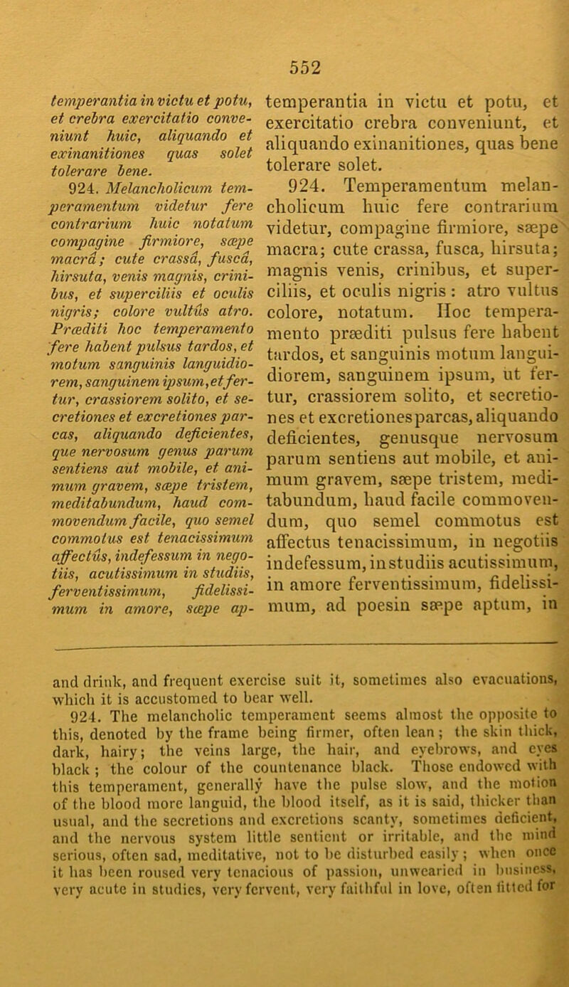 temperantia in victu et potu, et crebra exercitatio conve- niunt huic, aliquando et exinanitiones quas solet tolerare bene. 924. Melancholicum tem- peramentum videtur fere contrarium huic notatum compagine firmiore, scepe macrd; cute erased, fused, hirsuta, venis magnis, crini- bus, et superciliis et oculis nigris; colore vidtus atro. Praditi hoc temperamento fere habent pulsus tardos, et motum sanguinis languidio- rem, sanguinem ipsuni,etfer- tur, crassiorem solito, et se- cretiones et excretiones par~ cas, aliquando deficientes, que nervosum genus parum sentiens aut mobile, et ani- mum gravem, scepe tristem, meditabundum, hand com- mon endum facile, quo semel commolus est tenacissimum affeclus, indefessum in nego- tiis, aculissimum in studiis, ferventissimum, fidelissi- mum in amore, scepe ap- temperantia in victu et potu, et exercitatio crebra couveniuut, et aliquando exinanitiones, quas bene tolerare solet, 924. Temperamentum melan- cholicum huic fere contrarium videtur, compagine firmiore, saepe macra; cute crassa, fusca, hirsuta; magnis venis, ci’inibus, et super- ciliis, et oculis nigris : atro vultus colore, notatum. Hoc tempera- mento prsediti pulsus fere habent tardos, et sanguinis motum langui- diorem, sanguinem ipsum, ut fer- tur, crassiorem solito, et secretio- nes et excretionesparcas, aliquando deficientes, genusque nervosum parum sentiens aut mobile, et ani- mum gravem, seepe tristem, medi- tabimdum, baud facile commoven- dum, quo semel commotus est affectus tenacissimum, in negotiis indefessum, instudiis acutissimum, in amore ferventissimum, fidelissi- mum, ad poesin seepe aptum, in and drink, and frequent exercise suit it, sometimes also evacuations, which it is accustomed to bear well. 924. The melancholic temperament seems almost the opposite to this, denoted by the frame being firmer, often lean; the skin tliick, dark, hairy; the veins large, the hair, and eyebrows, and eyes black ; the colour of the countenance black. Tliose endowed with this temperament, generally have the pulse slow, and the motion of the blood more languid, the blood itself, as it is said, thicker than usual, and the secretions and excretions scanty, sometimes deficient, and the nervous system little sentient or irritable, and the mind serious, often sad, meditative, not to he disturbed easily ; when once it has been roused very tenacious of passion, unwearied in business, very acute in studies, very fervent, very faithful in love, often titled for