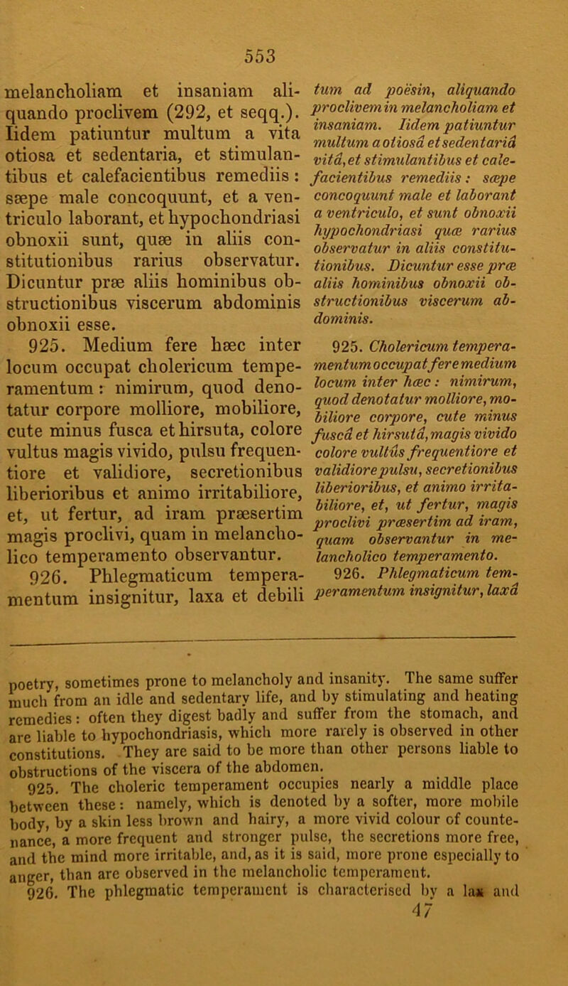 S53 melanclioliara et insaniam ali- quanrlo proclivem (292, et seqq,). lidem patmntur multum a vita otiosa et sedentaria, et stimulan- tibus et calefacientibus remediis: ssepe male concoquunt, et a ven- triculo laborant, et hypochondriasi obnoxii sunt, quae in aliis con- stitutionibus rarius observatur. Dicuntur prae aliis hominibus ob- structionibus viscerum abdominis obnoxii esse. 925. Medium fere haec inter locum occupat cbolericum terape- ramentum : nimirura, quod deno- tatur corpore molliore, mobiliore, cute minus fusca etbirsuta, colore vultus magis vivido, pulsu frequen- tiore et validiore, secretionibus liberioribus et animo irritabiliore, et, ut fertur, ad iram praesertim magis proclivi, quam in melancbo- lico temperamento observantur. 926. Phlegmaticum tempera- mentum insignitur, laxa et debili turn ad poesin, aliquando proclivemin melancholiam et insaniam. lidem patmntur multum aoiiosdetsedentarid vitd,et stimulaniibus et cale- facientibus remediis: scepe concoquunt male et laborant a ventriculo, et sunt obnoxii hypochondriasi quce rarius observatur in aliis constitu- tionibus. Dicuntur esse prce aliis hominibus obnoxii ob- structionibus viscerum ab- dominis. 925. Cholericum tempera- mentumoccupatfere medium locum inter hose: nimirum, quod denotalur molliore, mo- biliore corpore, cute minus fused et hirsutd,magis vivido colore vultus frequentiore et validiore pulsu, secretionibus liberioribus, et animo irrita- biliore, et, ut fertur, magis proclivi praesertim ad iram, quam observantur in me- lancholico temperamento. 926. Phlegmaticum tem- peramentum insignitur, laxd poetry, sometimes prone to melancholy and insanity. The same sutfer much from an idle and sedentary life, and by stimulating and heating remedies: often they digest hadly and suffer from the stomach, and are liable to hypochondriasis, which more rarely is observed in other constitutions. They are said to be more than other persons liable to obstructions of the viscera of the abdomen. 925. The choleric temperament occupies nearly a middle place between these: namely, which is denoted by a softer, more mobile body, by a skin less brown and hairy, a more vivid colour of counte- nance, a more frequent and stronger pulse, the secretions more free, and the mind more irritable, and, as it is said, more prone especially to anger, than are observed in the melancholic temperament. 926. The phlegmatic temperament is charaeterised bv a la« and 47