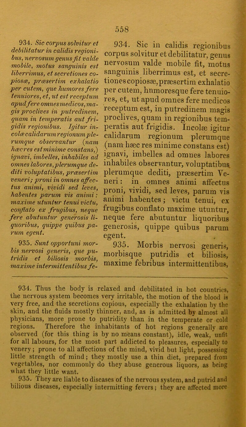 934. Sic corpus solvitur et debilitatur in calidis regioni- hus, nervosum genus fit valde mobile, motus sanguinis est liberrimus, et secretiones co- piosee, prcesertim exhalatio per cutem, que humores fere tenuiores, et, ut est receptum apudfere omnesmedicos, ma- gis proclives in putredinem, quam in temperatis aut fri- gidis regionibus. Igitur in- colce calidarum regionum ple- rumque observantur {nam hcecres estminime constans,') ignavi, imbelles, inhabiles ad omnes labores,plerumque de- diti voluptatibus, prcesertim veneri; proni in omnes affec- tus animi, vividi sed leves, habentes parum vis animi: maxime utuntur tenui victu, confiato ex frugibus, neque fere abutuntur generosis li- quoribus, quippe quibus pa- rum egent. 935. Sunt opportuni mor- his nervosi generis, que pu- tridis et biliosis morbis, maxime intermittentibus fe- 934. Sic in calidis regionibus corpus solvitur et debilitatur, genus nervosum valde mobile fit, motus sanguinis liberrimus est, et secre- tiones copiosae,praesertim exhalatio per cutem, humoresque fere tenuio- res, et, ut apud omnes fere medicos receptum est, in putredinem magis proclives, quam in regionibus tem- peratis aut frigidis. Incolse igitur calidarum regionum plerumque (nam heec res minime constans est) ignavi, imbelles ad omnes labores inhabiles observantur, voluptatibus. plerumque dediti, prsesertim Ve- neri: in omnes animi affectus proni, vividi, sed leves, parum vis animi habentes; victu tenui, ex frugibus confiato maxime utuntur, neque fere abutuntur liquoribus generosis, quippe quibus parum egent. 935. Morbis nervosi generis, morbisque putridis et biliosis, maxime febribus intermittentibus. 934. Thus the body is relaxed and debilitated in hot countries, the nervous system becomes very irritable, the motion of the blood is very free, and the secretions copious, especially the exhalation by the skin, and the fluids mostly thinner, and, as is admitted by almost all physicians, more prone to putridity than in the temperate or cold regions. Therefore the inhabitants of hot regions generally are observed (for this thing is by no means constant), idle, weak, unfit for all labours, for the most part addicted to pleasures, especially to venery; prone to all affections of the mind, vivid but light, possessing little strength of mind; they mostly use a thin diet, i>repared from vegetables, nor commonly do they abuse generous liquors, as being what they little want. 935. They are liable to diseases of the nervous system, and putrid and bilious diseases, especially intermitting fevers; they are affected more