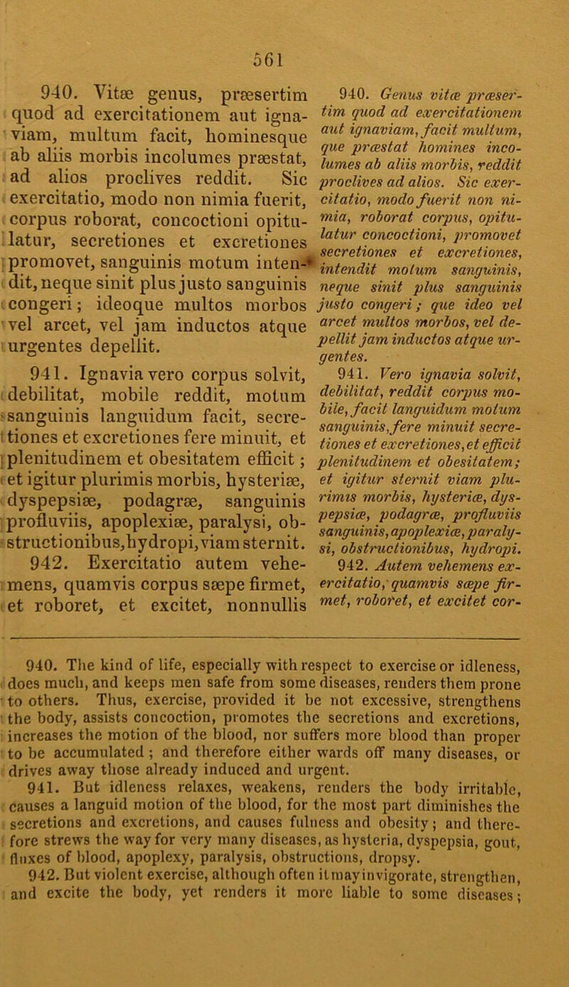 940. Vitae genus, preesertim quod ad exercitationem aut igna- viam, multum facit, hominesque ab aliis morbis incolumes praestat, ad alios proclives reddit. Sic exercitatio, modo non nimia fuerit, corpus roborat, concoctioni opitu- latur, secretiones et excretiones promovet, sanguinis motum inten-* dit,neque sinit plus justo sanguinis congeri; ideoque multos morbos vel arcet, vel jam inductos atque urgentes depellit. 941. Ignaviavero corpus solvit, ^ debilitat, mobile reddit, motum ^sanguinis languidum facit, secre- ' tiones et excretiones fere minuit, et 1 plenitudinem et obesitatem efficit; et igitur plurimis morbis, hysteriae, dyspepsiae, podagrae, sanguinis profluviis, apoplexiae, paralysi, ob- structionibus,bydropi,viamsternit. 942. Exercitatio autem vehe- mens, quamvis corpus saepe firmet, let roboret, et excitet, nonnullis 940. Genus vitm prceser- tim quod ad exercitationem aut ignaviam, facit multum, que prcestat homines inco- lumes ab aliis morbis, reddit proclives ad alios. Sic exer- citatio, modo f uerit non ni- mia, roborat corpus, opitu- latur concoctioni, promovet secretiones et excretiones, intendit motum sanguinis, neque sinit plus sanguinis justo congeri; que ideo vel arcet multos morbos, vel de- pellit jam inductos atque ur- gentes. 941. Vero ignavia solvit, debilitat, reddit corpus mo- bile, facit languidum motum sanguinis, fere minuit secre- tiones et excretiones, et efficit plenitudinem et obesitatem; et igitur sternit viam plu- rimis morbis, hysterim, dys- pepsice, podagrce, profluviis sanguinis, apoplexies, paraly- si, obstruclionibus, hydropi. 942. Autem vehemens ex- ercitatio, quamvis seepe fir- met, roboret, et excitet cor- 940. Tlie kind of life, especially with respect to exercise or idleness, does much, and keeps men safe from some diseases, renders them prone to others. Thus, exercise, provided it be not excessive, strengthens the body, assists concoction, promotes the secretions and excretions, increases the motion of the blood, nor suffers more blood than proper to be accumulated ; and therefore either wards off many diseases, or drives away those already induced and urgent. 941. But idleness relaxes, weakens, renders the body irritable, causes a languid motion of the blood, for the most part diminishes the secretions and excretions, and causes fulness and obesity; and there- fore strews the way for very many diseases, as hysteria, dyspepsia, gout, fluxes of blood, apoplexy, paralysis, obstructions, dropsy. 942. But violent exercise, although often ilmayinvigoratc, strengthen, and excite the body, yet renders it more liable to some diseases;
