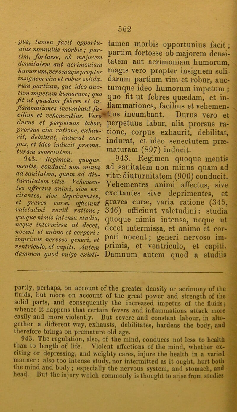 pus, tamen facit opportu- nius nonnullis morbis ; tim, fortasse, ob majorem densitatem aut acrimoniam humorwm, vero magis propter insignem vim et robur solida- rum partium, que idea auc- tum impetum humorum; quo fit ut qucBdam febres et in- fiammationes incumbantfa- tamen morbis opportunius facit; partim fortosse ob majorem densi- tatem aut acrimoniam humorum, magis vero propter insignem soli- darum partium vim et robur, auc- tumque ideo humorum impetum ; quo fit ut febres qusedam, et in- .ncu,nuuu,ju- Aammationes, facilius etvehemen- cilius et vehementius. Fe/'o'^tius incumbant. Durus vero et durus et perpetuus labor, perpetuus labor, alia prorsus ra- tione, corpus exhaurit, debihtat, indurat, et ideo senectutem prse- maturam (897) inducit. 943. Regimen quoque mentis ad ^sanitatem non minus quam ad vitae diuturnitatem (900) conducit. Vehementes animi afiectus, sive excitantes sive deprimentes, et graves curae, varia ratione (345, 346) officiunt valetudini: studia quoque nimis iutensa, neque ut decet intermissa, et animo et cor- pori nocent; geueri nervoso im- ventriculo, et capiti. Autem pi’iuiis, et ventriculo, et capiti. damnum quod vulgo existi- Damnum autem quod a studiis ^ ^ - - - - .. j prorsus alia ratione, exhau- rit, debilitat, indurat cor- pus, et ideo inducit prcema- turam senectutem. 943. Regimen, quoque, rnentis, conducit non minus ad sanitatem, quam ad diu- tumitatem vitae, Vehemen- tes affectus animi, sive ex- citantes, sive deprimentes, et graves curae, officiunt valetudini varia ratione; quoque nimis intensa studia, neque intermissa ut decet, nocent et animo et corpori: imprimis nervoso generi, et partly, perhaps, on account of the greater density or acrimony of the fluids, but more on account of the great power and strength of the solid parts, and consequently the increased impetus of tlie fluids; whence it happens that certain fevers and inflammations attack more easily and more violently. But severe and constant labour, in alto- gether a different way, exhausts, debilitates, hardens the body, and therefore brings on premature old age. 943. The regulation, also, of the mind, conduces not less to health than to length of life. Violent affections of the mind, whether ex- citing or depressing, and weighty cares, injure the health in a varied manner : also too intense study, nor intermitted as it ought, hurt both the mind and body ; especially the nervous system, and stomach, and head. But the injury which commonly is thought to arise from studies