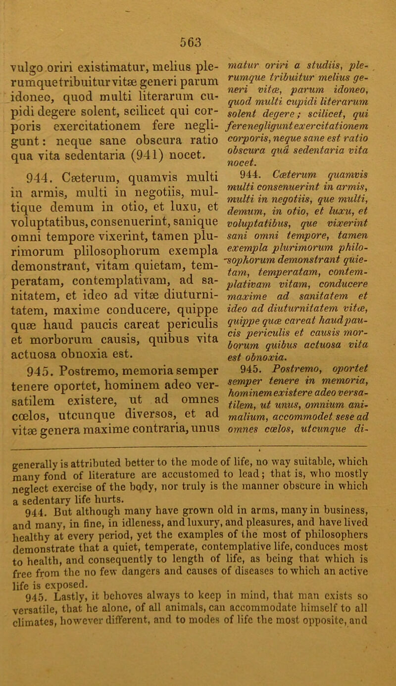 vulgo oriri existiraatur, melius ple- rumquetribuiturvitse generi parum idoneo, quod multi literarum cu- pidi degere solent, scilicet qui cor- poris exercitationem fere negli- gunt: neque sane obscura ratio qua vita sedentaria (941) nocet, 944. Cseterum, quamvis multi in armis, multi in negotiis, mul- tique demum in otio, et luxu, et voluptatibus, consenuerint, sanique omni tempore vixerint, tamen plu- rimorum plilosopborum exempla demonstrant, vitam quietam, tem- peratam, contemplativam, ad sa- nitatem, et ideo ad vitee diuturni- tatera, maxime conducere, quippe quse baud paucis careat periculis et morborum causis, quibus vita actuosa obnoxia est. 945. Postremo, memoria semper tenere oportet, hominem adeo ver- satilem existere, ut ad omnes coelos, utcunque diversos, et ad vitae genera maxime contraria, unus matur oriri a studiis, ple- rumque tribuitur melius ge- neri vitce, parum idoneo, quod multi cupidi literarum solent degere; scilicet, qui ferenegligunt exercitationem corporis, neque sane est ratio obscura qua sedentaria vita nocet. 944. Cceterum quamvis multi consenuerint in armis, multi in negotiis, que multi, demum, in otio, et luxu, et voluptatibus, que vixerint sani omni tempore, tamen exempla plurimorum philo- 'sophorum demonstrant quie- tam, temperatam, contem- plativam vitam, conducere maxime ad sanitatem et ideo ad diuturnitatem vitae, quippe quee careat baud pau- cis periculis et causis mor- borum quibus actuosa vita est obnoxia, 945. Postremo, oportet semper tenere in memoria, hominem existere adeo versa- tilem, ut unus, omnium ani- malium, accommodet sese ad omnes coelos, utcunque di- generally is attributed better to the mode of life, no way suitable, which many fond of literature are accustomed to lead; that is, who mostly neglect exercise of the body, nor truly is the manner obscure in which a sedentary life hurts. 944. But although many have grown old in arms, many in business, and many, in fine, in idleness, and luxury, and pleasures, and have lived healthy at every period, yet the examples of the most of philosophers demonstrate that a quiet, temperate, contemplative life, conduces most to health, and consequently to length of life, as being that which is free from the no few dangers and causes of diseases to which an active life is exposed. 945. Lastly, it behoves always to keep in mind, that man exists so versatile, that he alone, of all animals, can accommodate himself to all climates, however different, and to modes of life the most opposite, and