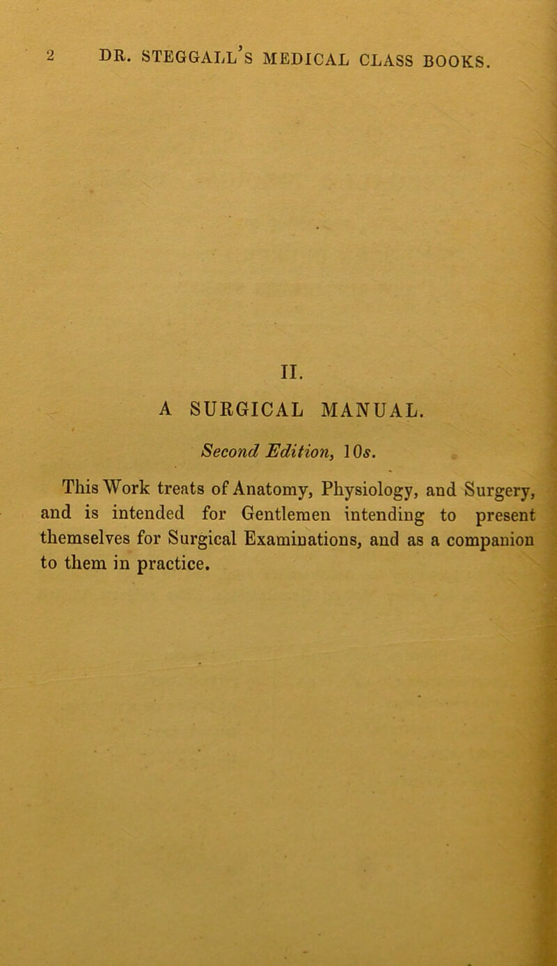 II. A SURGICAL MANUAL. Second Edition, 10^. This Work treats of Anatomy, Physiology, and Surgery, and is intended for Gentlemen intending to present themselves for Surgical Examinations, and as a companion to them in practice.