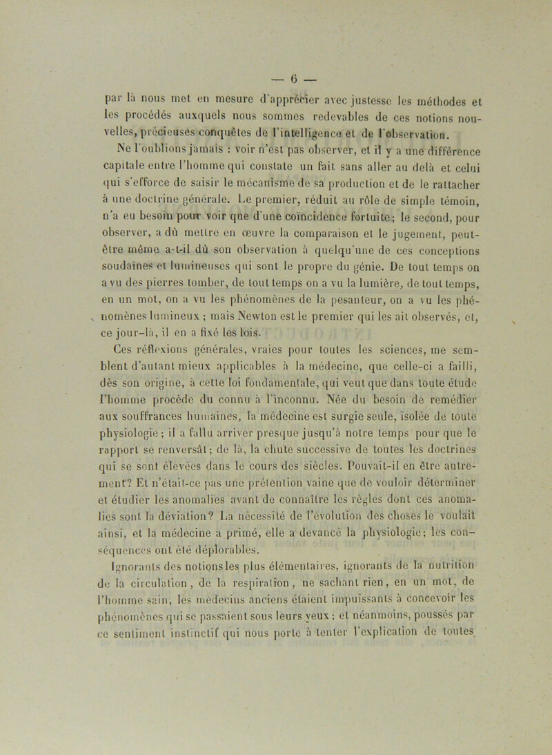 par là nous met en mesure d'apprécier avec justesse les méthodes et les procédés auxquels nous sommes redevables de ces notions nou- velles, précieuses conquêtes de l’intelligence et de l'observation. Ne l'oublions jamais : voir n’est pas observer, et il y a une différence capitale entre l’homme qui constate un fait sans aller au delà et celui qui s’efforce de saisir le mécanisme de sa production et de le rattacher à une doctrine générale. Le premier, réduit au rôle de simple témoin, n'a eu besoin pour voir que d'une coïncidence fortuite; le second, pour observer, a dù mettre en oeuvre la comparaison et le jugement, peut- être même a-t-il dù son observation à quelqu'une de ces conceptions soudaines et lumineuses qui sont le propre du génie. De tout temps on a vu des pierres tomber, de tout temps on a vu la lumière, de tout temps, en un mot, on a vu les phénomènes de la pesanteur, on a vu les phé- , nomènes lumineux ; mais Newton est le premier qui les ait observés, et, ce jour-là, il en a fixé les lois. Ces réflexions générales, vraies pour toutes les sciences, me sem- blent d’autant mieux applicables à la médecine, que celle-ci a failli, dès son origine, à cette loi fondamentale, qui veut que dans toute élude l’homme procède du connu à l’inconnu. Née du besoin de remédier aux souffrances humaines, la médecine est surgie seule, isolée de toute physiologie; il a fallu arriver presque jusqu’à notre temps pour que le rapport se renversât; de là, la chute successive de toutes les doctrines qui se sont élevées dans le cours des siècles. Pouvait-il en être autre- ment? El n’était-ce pas une prétention vaine que de vouloir déterminer et étudier les anomalies avant de connaître les règles dont ces anoma- lies sont la déviation? La nécessité de l’évolution des choses le voulait ainsi, et la médecine a primé, elle a devancé la physiologie; les con- séquences ont été déplorables. Ignorants des notionsles plus élémentaires, ignorants de la nutrition de la circulation, de la respiration, ne sachant rien, en un mot, de l’homme sain, les médecins anciens étaient impuissants à concevoir les phénomènes qui se passaient sous leurs yeux ; et néanmoins, poussés par ce sentiment instinctif qui nous porte à tenter l’explication de toutes