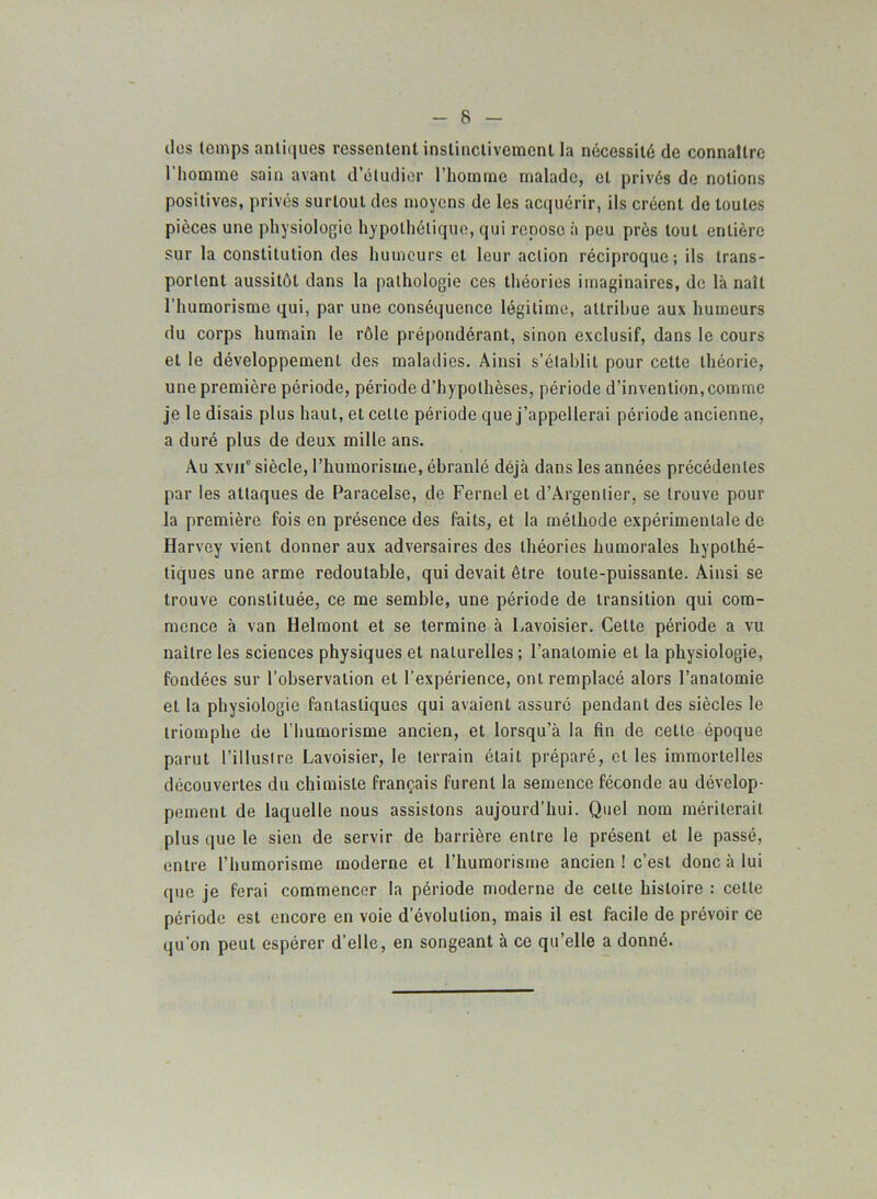 des temps antiques ressentent instinctivement la nécessité de connaître 1 homme sain avant d’étudier l’homme malade, et privés de notions positives, privés surtout des moyens de les acquérir, ils créent de toutes pièces une physiologie hypothétique, qui repose à peu près tout entière sur la constitution des humeurs et leur action réciproque; ils trans- portent aussitôt dans la pathologie ces théories imaginaires, de là naît l’humorisme qui, par une conséquence légitime, attribue aux humeurs du corps humain le rôle prépondérant, sinon exclusif, dans le cours et le développement des maladies. Ainsi s’établit pour cette théorie, une première période, période d’hypothèses, période d’invention,comme je le disais plus haut, et cette période que j’appellerai période ancienne, a duré plus de deux mille ans. Au xvnc siècle, l’humorisme, ébranlé déjà dans les années précédentes par les attaques de Paracelse, de Fernel et d’Argentier, se trouve pour la première fois en présence des faits, et la méthode expérimentale de Harvey vient donner aux adversaires des théories humorales hypothé- tiques une arme redoutable, qui devait être toute-puissante. Ainsi se trouve constituée, ce me semble, une période de transition qui com- mence à van Helmont et se termine à Lavoisier. Cette période a vu naître les sciences physiques et naturelles ; l’anatomie et la physiologie, fondées sur l’observation et l'expérience, ont remplacé alors l’anatomie et la physiologie fantastiques qui avaient assuré pendant des siècles le triomphe de l bumorisme ancien, et lorsqu’à la fin de cette époque parut l’illustre Lavoisier, le terrain était préparé, et les immortelles découvertes du chimiste français furent la semence féconde au dévelop- pement de laquelle nous assistons aujourd’hui. Quel nom mériterait plus que le sien de servir de barrière entre le présent et le passé, entre l’humorisme moderne et l’humorisme ancien ! c’est donc à lui que je ferai commencer la période moderne de cette histoire : celle période est encore en voie dévolution, mais il est facile de prévoir ce qu'on peut espérer d’elle, en songeant à ce qu’elle a donné.