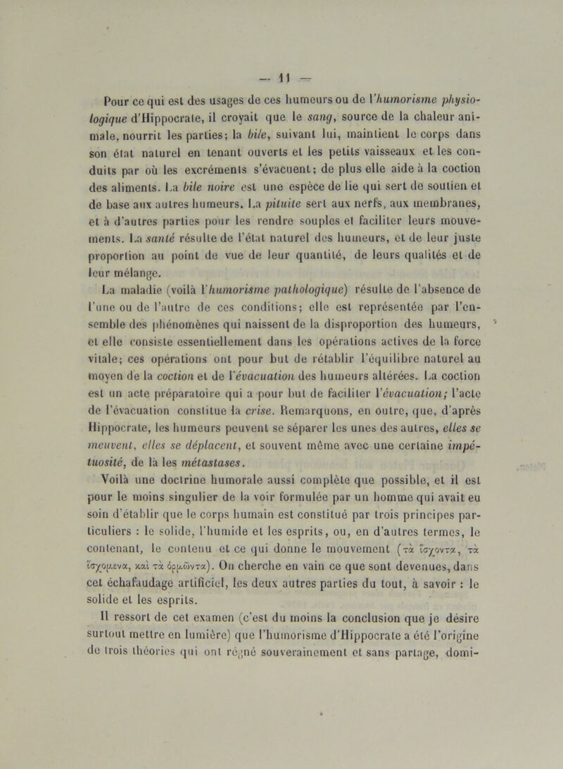Pour ce qui est des usages de ces humeurs ou de l'humorisme physio- logique d’Hippocrale, il croyait que le sang, source de la chaleur ani- male, nourrit les parties; la bile, suivant lui, maintient le corps dans son étal naturel en tenant ouverts et les petits vaisseaux et les con- duits par où les excréments s’évacuent; de plus elle aide à la coction des aliments. La bile noire est une espèce de lie qui sert de soutien et de base aux autres humeurs. La pituite sert aux nerfs, aux membranes, et à d'autres parties pour les rendre souples et faciliter leurs mouve- ments. La santé résulte de l’état naturel des humeurs, et de leur juste proportion au point de vue de leur quantité, de leurs qualités et de leur mélange. La maladie (voilà Y humorisme pathologique) résulte de l’absence de l’une ou de l’autre de ces conditions; elle est représentée par l’en- semble des phénomènes qui naissent de la disproportion des humeurs, et elle consiste essentiellement dans les opérations actives de la force vitale; ces opérations ont pour but de rétablir l’équilibre naturel au moyen de la coction et de Y évacuation des humeurs altérées. La coction est un acte préparatoire qui a pour but de faciliter Yévacuation; l’acte de l’évacuation constitue la crise. Remarquons, en outre, que, d’après Hippocrate, les humeurs peuvent se séparer les unes des autres, elles se meuvent, elles se déplacent, et souvent môme avec une certaine impé- tuosité, de là les métastases. Voilà une doctrine humorale aussi complète que possible, et il est pour le moins singulier de la voir formulée par un homme qui avait eu soin d’établir que le corps humain est constitué par trois principes par- ticuliers : le solide, l’humide et les esprits, ou, en d’autres termes, le contenant, le contenu et ce qui donne le mouvement (tx îcpvra, tx ïr/og.£va, y.ai tx àpp.ûvTx). On cherche en vain ce que sont devenues, dans cet échafaudage artificiel, les deux autres parties du tout, à savoir : le solide et les esprits. 11 ressort de cet examen (c’est du moins la conclusion que je désire surtout mettre en lumière) que l’humorisme d'Hippocrate a été l’origine de trois théories qui ont régné souverainement et sans partage, domi-