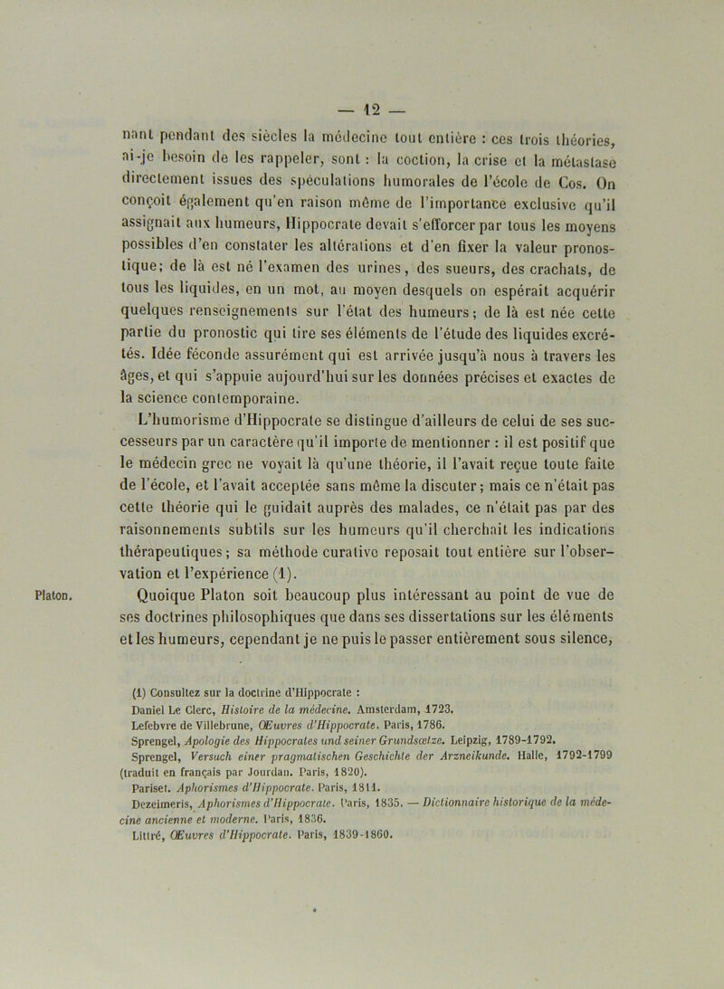 PlatoD. nnni pendant des siècles la médecine tout entière : ces trois théories, ni-je besoin de les rappeler, sont : la coclion, la crise et la métastase directement issues des spéculations humorales de l’école de Cos. On conçoit également qu’en raison même de l’importance exclusive qu’il assignait aux humeurs, Hippocrate devait s’efforcer par tous les moyens possibles d’en constater les altérations et d’en fixer la valeur pronos- tique; de là est né l’examen des urines, des sueurs, des crachats, de tous les liquides, en un mot, au moyen desquels on espérait acquérir quelques renseignements sur l’état des humeurs; de là est née cette partie du pronostic qui lire ses éléments de l’étude des liquides excré- tés. Idée féconde assurément qui est arrivée jusqu’à nous à travers les âges, et qui s’appuie aujourd’hui sur les données précises et exactes de la science contemporaine. L’humorisme d’Hippocrate se distingue d’ailleurs de celui de ses suc- cesseurs par un caractère qu'il importe de mentionner : il est positif que le médecin grec ne voyait là qu’une théorie, il l’avait reçue toute faite de l'école, et l’avait acceptée sans môme la discuter; mais ce n’était pas cette théorie qui le guidait auprès des malades, ce n’était pas par des raisonnements subtils sur les humeurs qu’il cherchait les indications thérapeutiques; sa méthode curative reposait tout entière sur l’obser- vation et l’expérience (1). Quoique Platon soit beaucoup plus intéressant au point de vue de ses doctrines philosophiques que dans ses dissertations sur les éléments et les humeurs, cependant je ne puis le passer entièrement sous silence, (1) Consultez sur la doctrine d’Hippocrate : Daniel Le Clerc, Histoire de la médecine. Amsterdam, 1723. Lefebvre de Villebrune, Œuvres d’Hippocrate. Paris, 1786. Sprengel, Apologie des Hippocrates und seiner Grundsœlze. Leipzig, 1789-1792. Sprengel, Versuch einer pragmalischén Geschichte der Arzneilcunde. Halle, 1792-1799 (traduit en français par Jourdan. Paris, 1820). Parisel. Aphorismes d’Hippocrate. Paris, 1811. Dezeimeris, Aphorismes d’Hippocrate. Paris, 1835. — Dictionnaire historique de la méde- cine ancienne et moderne. Paris, 1836. Littré, Œuvres d’Hippocrate. Paris, 1839-1860.