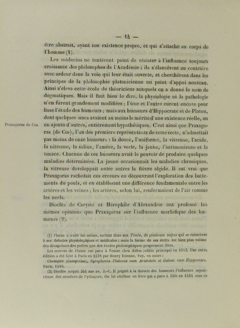 - l/l - être abstrait, ayant son existence propre, et qui s’attache au corps de l’homme (1). Los médecins ne tentèrent point de résister à l’influence toujours croissante des philosophes de l'Académie; ils s’élancèrent au contraire avec ardeur dans la voie qui leur était ouverte, et cherchèrent dans les principes de la philosophie platonicienne un point d’appui nouveau. Ainsi s’éleva celle école de théoriciens auxquels on a donné le nom de dogmatiques. Mais il faut bien le dire, la physiologie ni la pathologie n en furent grandement modifiées ; l’une et l’autre eurent encore pour base l’élude des humeurs ; mais aux humeurs d’Hippocrate et de Platon, dont quelques-unes avaient au moins le mérited’une existence réelle, on Praxagoras de Cos. en ajouta d’autres, enlièrementhypothétiques. C’est ainsi que Praxago- ras (de Cos), l’un des premiers représentants de celte secte, n’admettait pas moins de onze humeurs : la douce, l’uniforme, la vitreuse, l’acide, la nitreuse, la saline, l’amère, la verte, la jaune, l’acrimonieuse et la tenace. Chacune de ces humeurs avait le pouvoir de produire quelques maladies déterminées. La jaune occasionnait les maladies chroniques, la vitreuse développait entre autres la fièvre algide. Il est vrai que Praxagoras rachetait ces erreurs en découvrant l’exploration des batte- ments du pouls, et en établissant une différence fondamentale entre les artères et les veines ; les artères, selon lui, renfermaient de l’air comme les nerfs. Dioclès de Caryste et Hérophile d'Alexandrie ont professé les mêmes opinions que Praxagoras sur l’influence morbifique des hu- meurs (2). (!) Plaion a iraité lui-même, surtout dans son Timée, de plusieurs sujets qui se rattachent à ses théories physiologiques et médicales ; mais la forme de ses écrits est bien plus voisine des divagations des poètes que des études philosophiques proprement dites. Les œuvres de Platon ont paru à Venise chez Aldus (editio princeps) en 1513. Une autre édition a été faite à Paris en 1573 par Henry Etienne. Voy. en outre : Champier (Camperius), Symphonia Plalonis cum Aristotele et Galeni cum Hippocrate. Paris, 151 ü. (2) Dioclès naquit 364 ans av. J.-C. II joignit à la théorie des humeurs l’influence mysté- rieuse des nombres de Pythagore. On lui attribue un livre qui a paru à Bâle en 1561 sous ce
