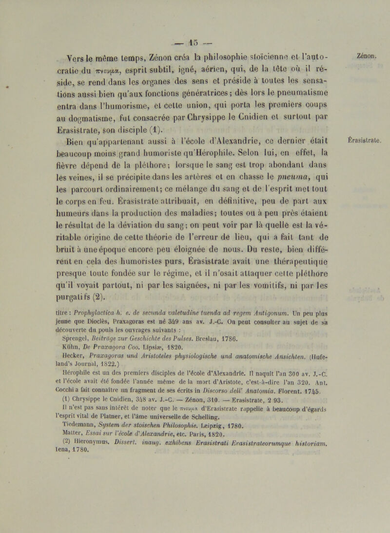 Vers le môme temps, Zenon créa h philosophie stoïcienne et l’auto- cratie du imujta, esprit subtil, igné, aérien, qui, de la tête où il ré- side, se rend dans les organes des sens et préside à toutes les sensa- tions aussi bien qu’aux fonctions génératrices; dès lors le pneumalisme entra dans l’huinorisme, et celle union, qui porta les premiers coups au dogmatisme, fut consacrée parChrysippe le Cnidien et surtout par Erasistrale, son disciple (1). Bien qu’appartenant aussi à l’école d’Alexandrie, ce dernier était beaucoup moins grand humoriste qu’Hérophile. Selon lui, en effet, la fièvre dépend de la pléthore; lorsque le sang est trop abondant dans les veines, il se précipite dans les artères et en chasse le pneuma, qui les parcourt ordinairement; ce mélange du sang et de l'esprit met tout le corps en feu. Erasistrale attribuait, en définitive, peu de part aux humeurs dans la production des maladies; toutes ou à peu près étaient le résultat de la déviation du sang; on peut voir par là quelle est la vé- ritable origine de cette théorie de l’erreur de lieu, qui a fait tant de bruit à une époque encore peu éloignée de nous. Du reste, bien diffé- rent en cela des humoristes purs, Erasistrale avait une thérapeutique presque toute fondée sur le régime, et il n’osait attaquer celte pléthore qu’il voyait partout, ni par les saignées, ni par les vomitifs, ni par les purgatifs (2). titre : Prophylactica h. e. de secunda valetudine tuenda ad regem Antigonum. Un peu plus jeune que Dioclès, Praxagoras est né 349 ans av. J.-C. On peut consulter au sujet de sa découverte du pouls les ouvrages suivants : Sprengel, Beitrtigezur Geschichte des Puises. Breslau, 1786. Kiilin, De Praxaqora Coo. Lipsiæ, 1820. Hecker, Praxagoras und Aristoteles physiologische und analomische Ansichten. (Ilufe- land’s Journal, 1822.) IJérophile est un des premiers disciples de l’école d’Alexandrie. Il naquit l’an 300 av. J.-C. et l’école avait été fondée l’année même delà mort d’Aristote, c’est-à-dire l’an 320. Ant. Cocchi a fait connaître un fragment de ses écrits in Discorso dell’ Anatomia. Florent. 1745. (1) Chrysippe le Cnidien, 348 av. J.-C. — Zénon, 310. — Erasistrale, 2 93. Il n’est pas sans intérêt de noter que le imufix d’Erasistrate rappelle à beaucoup d’égards l’esprit vital de Platner, et l’âme universelle.de Schelling. Tiedemann, System der stoischen Philosophie. Leipzig, 1780. Matter, Essai sur l'école d'Alexandrie, etc. Paris, 1820. (2) Hieronymus. Dissert, inaug. exhibons Erasistrati Erasistraleorumque historiam. lena, 1780. Zénon. Érasistrale.