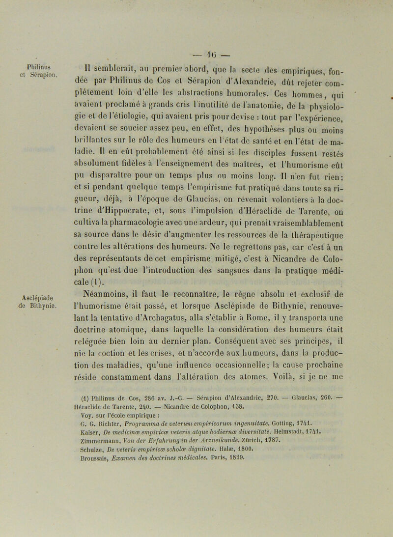 — 1(3 — Philinus et Sérapion. Asclépiade de Bithynie. Il semblerait, au premier abord, que la secte des empiriques, fon- dée par Philinus de Cos et Sérapion d'Alexandrie, dût rejeter com- plètement loin d’elle les abstractions humorales. Ces hommes, qui avaient proclamé à grands cris l'inutilité de l’anatomie, de la physiolo- gie et de l’étiologie, qui avaient pris pour devise : tout par l’expérience, devaient se soucier assez peu, en effet, des hypothèses plus ou moins brillantes sur le rôle des humeurs en Tétai de santé et en l’état de ma- ladie. Il en eût probablement été ainsi si les disciples fussent restés absolument fidèles à l’enseignement des maîtres, et l’humorisme eût pu disparaître pour un temps plus ou moins long. Il n’en fut rien; et si pendant quelque temps l’empirisme fut pratiqué dans toute sa ri- gueur, déjà, à l’époque de Glaucias, on revenait volontiers à la doc- trine d’Hippocrate, et, sous l’impulsion d’Héraclide de Tarenle, on cultiva la pharmacologie avec une ardeur, qui prenait vraisemblablement sa source dans le désir d’augmenter les ressources de la thérapeutique contre les altérations des humeurs. Ne le regrettons pas, car c’est à un des représentants de cet empirisme mitigé, c’est à Nicandre de Colo- phon qu’est due l’introduction des sangsues dans la pratique médi- cale (l). Néanmoins, il faut le reconnaître, le règne absolu et exclusif de l’humorisme était passé, et lorsque Asclépiade de Bithynie, renouve- lant la tentative d’Archagatus, alla s’établir à Prome, il y transporta une doctrine atomique, dans laquelle la considération des humeurs était reléguée bien loin au dernier plan. Conséquent avec ses principes, il nie la coclion et les crises, et n’accorde aux humeurs, dans la produc- tion des maladies, qu’une influence occasionnelle; la cause prochaine réside constamment dans l’altération des atomes. Voilà, si je ne me (1) Philinus de Cos, 286 av. J.-C. — Sérapion d’Alexandrie, 270. — Glaucias, 260. — Héraclide de Tarente, 2A0. — Nicandre de Colophon, 138. Voy. sur l’école empirique : G. G. Richter, Programma de veterum empiricorum ingenuitate. Gotting, 1741. Kaiser, De medicinœ empiriew veteris atque hodiernœ diversitate. Helmsladt, 1741. Zimmermann, Von der Erfahrung in der Arzneikunde. Zurich, 1787. Schulze, De veteris empiricœ scholæ dignilatc. Halæ, 1800. Broussais, Examen des doctrines médicales. Paris, 1829.