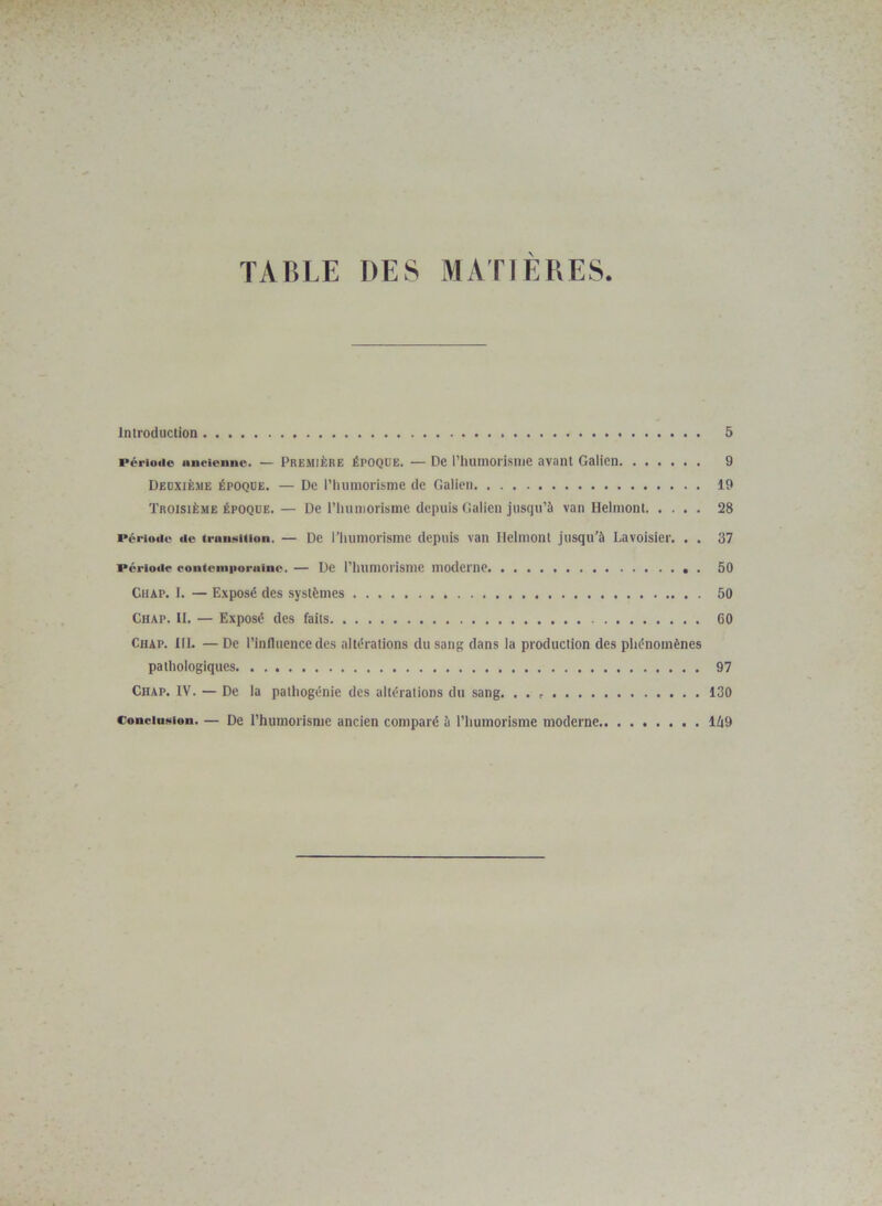 TABLE DES MATIERES Introduction 5 période ancienne. — Première époque. — De l’humorisme avant Galien 9 Deuxième époque. — De l’humorisme de Galien 19 Troisième époque.— De rhuniorisme depuis Galien jusqu’à van Helmont 28 Période de transition. — De ITiumorisme depuis van Helmont jusqu’à Lavoisier. . . 37 période contemporaine. — De l’Iuimorisnie moderne . 50 Ciiap. I. — Exposé des systèmes 50 Chap. II. — Exposé des faits 60 Chap. III. — De l’influence des altérations du sang dans la production des phénomènes pathologiques 97 Chap. IV. — De la pathogénie des altérations du sang. . . 130 Conclusion. — De l’humorisme ancien comparé à l’humorisme moderne 1/19