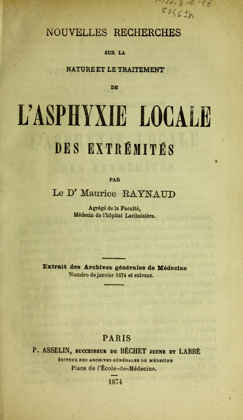 SUR LA NATURE ET LE TRAITEMENT DE L’ASPHYXIE LOCALE DES EXTRÉMITÉS PAR Le Dr Maurice RAYNAUD Agrégé de la Faculté, Médecin de l’hôpital Lariboisière. Extrait des Archives générales de Médecine Numéro de janvier 1874 et suivant. PARIS P. ASSELIN, successeur de BÉCHET jeune et LÀBBÉ ÉDITEUR DES ARCHIVES GENERALES DE MEDECINE Place de l’École-de-Médecino. 1874