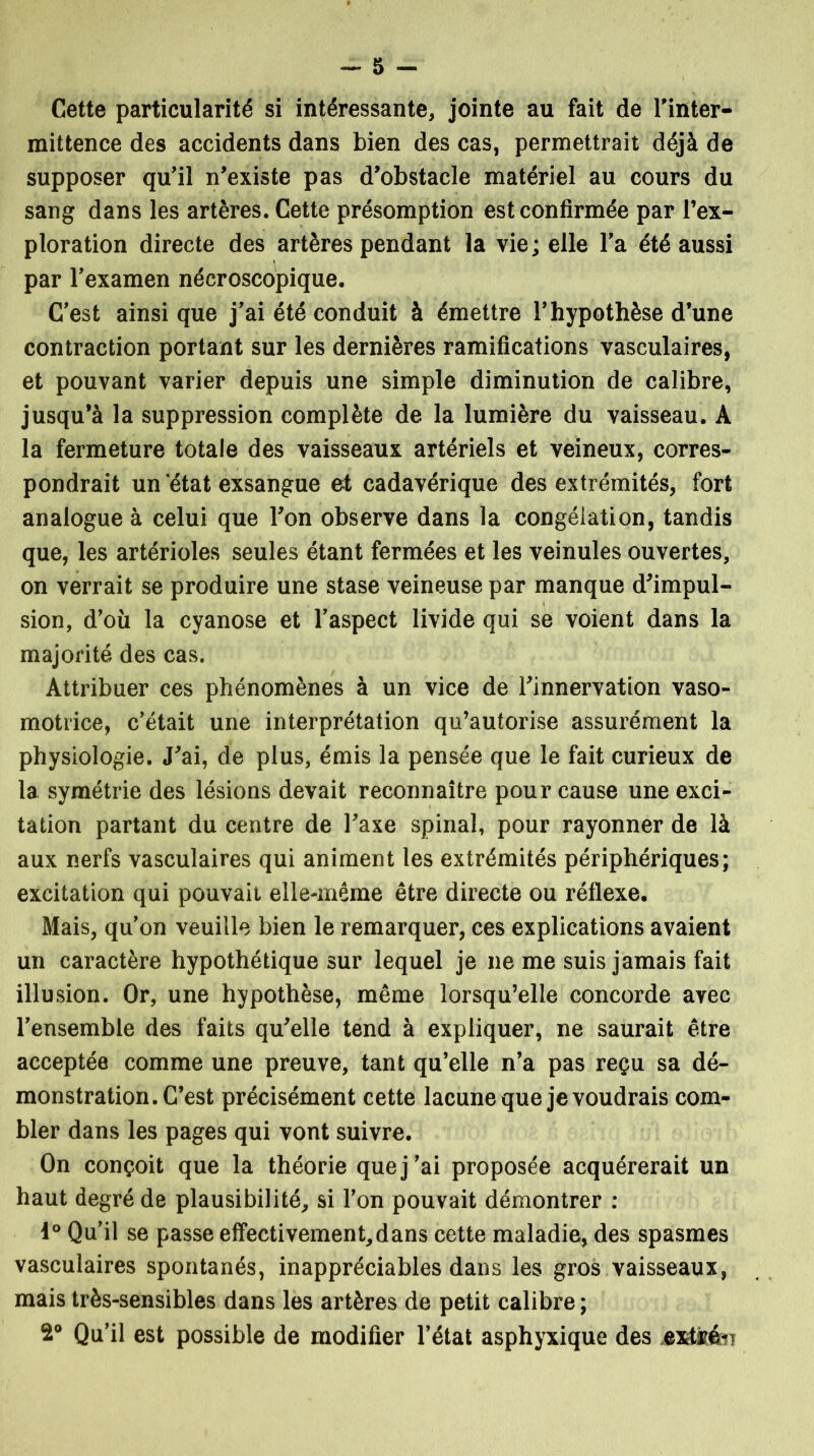 -S^- Cette particularité si intéressante, jointe au fait de l'inter- mittence des accidents dans bien des cas, permettrait déjà de supposer qu'il n'existe pas d'obstacle matériel au cours du sang dans les artères. Cette présomption est confirmée par l’ex- ploration directe des artères pendant la vie; elle l’a été aussi par l'examen nécroscopique. C'est ainsi que j'ai été conduit à émettre l'hypothèse d’une contraction portant sur les dernières ramifications vasculaires, et pouvant varier depuis une simple diminution de calibre, jusqu’à la suppression complète de la lumière du vaisseau. A la fermeture totale des vaisseaux artériels et veineux, corres- pondrait un état exsangue et cadavérique des extrémités, fort analogue à celui que l'on observe dans la congélation, tandis que, les artérioles seules étant fermées et les veinules ouvertes, on verrait se produire une stase veineuse par manque d'impul- sion, d'où la cyanose et l'aspect livide qui se voient dans la majorité des cas. Attribuer ces phénomènes à un vice de l'innervation vaso- motrice, c'était une interprétation qu’autorise assurément la physiologie. J'ai, de plus, émis la pensée que le fait curieux de la symétrie des lésions devait reconnaître pour cause une exci- tation partant du centre de l'axe spinal, pour rayonner de là aux nerfs vasculaires qui animent les extrémités périphériques; excitation qui pouvait elle-même être directe ou réflexe. Mais, qu'on veuille bien le remarquer, ces explications avaient un caractère hypothétique sur lequel je 11e me suis jamais fait illusion. Or, une hypothèse, même lorsqu’elle concorde avec l'ensemble des faits qu'elle tend à expliquer, ne saurait être acceptée comme une preuve, tant qu’elle n’a pas reçu sa dé- monstration. C’est précisément cette lacune que je voudrais com- bler dans les pages qui vont suivre. On conçoit que la théorie que j'ai proposée acquérerait un haut degré de plausibilité, si l'on pouvait démontrer : i° Qu’il se passe effectivement,dans cette maladie, des spasmes vasculaires spontanés, inappréciables dans les gros vaisseaux, mais très-sensibles dans les artères de petit calibre ; 2° Qu’il est possible de modifier l’état asphyxique des extkén