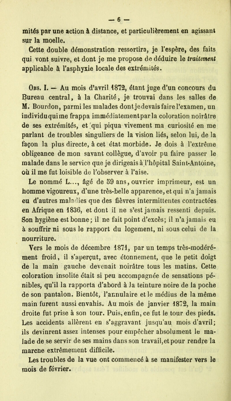 mités par une action à distance, et particulièrement en agissant sur la moelle. Cette double démonstration ressortira, je l’espère, des faits qui vont suivre, et dont je me propose de déduire le traitement applicable à l’asphyxie locale des extrémités. Obs. I. — Au mois d’avril 1872, étant juge d’un concours du Bureau central, à la Charité, je trouvai dans les salles de M. Bourdon, parmiles malades dontjedevais faire l’examen, un individuquime frappa immédiatement par la coloration noirâtre de ses extrémités, et qui piqua vivement ma curiosité en me parlant de troubles singuliers de la vision liés, selon lui, de la façon la plus directe, à cet état morbide. Je dois à l’extrême obligeance de mon savant collègue, d’avoir pu faire passer le malade dans le service que je dirigeais à l’hôpital Saint-Antoine, où il me fut loisible de l’observer à l’aise. Le nommé L..., âgé de 59 ans, ouvrier imprimeur, est un homme vigoureux, d’une très-belle apparence, et qui n’a jamais eu d’autres maladies que des fièvres intermittentes contractées en Afrique en 1836, et dont il ne s’est jamais ressenti depuis. Son hygiène est bonne; il ne fait point d’excès; il n’a jamais eu à souffrir ni sous le rapport du logement, ni sous celui de la nourriture. Vers le mois de décembre 1871, par un temps très-modéré- ment froid, il s’aperçut, avec étonnement, que le petit doigt de la main gauche devenait noirâtre tous les matins. Cette coloration insolite était si peu accompagnée de sensations pé- nibles, qu’il la rapporta d’abord à J a teinture noire de la poche de son pantalon. Bientôt, l’annulaire et le médius de la même main furent aussi envahis. Au mois de janvier 1872, la main droite fut prise à son tour. Puis, enfin, ce fut le tour des pieds. Les accidents allèrent en s’aggravant jusqu’au mois d’avril; ils devinrent assez intenses pour empêcher absolument le ma- lade de se servir de ses mains dans son travail,et pour rendre la marcne extrêmement difficile. Les troubles de la vue ont commencé à se manifester vers le mois de février.