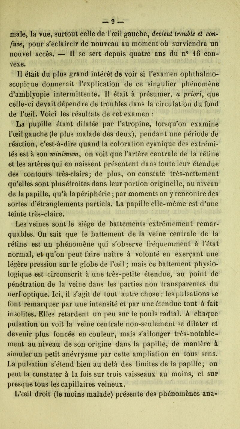 -9- male, la vue, surtout celle de l'œil gauche, devient trouble et con- fuse, pour s'éclaircir de nouveau au moment où surviendra un nouvel accès. — Il se sert depuis quatre ans du n° 16 con- vexe. Il était du plus grand intérêt de voir si l'examen ophthalmo- scopique donnerait l’explication de ce singulier phénomène d’amblyopie intermittente. Il était à présumer, a priori, que celle-ci devait dépendre de troubles dans la circulation du fond de l'œil. Voici les résultats de cet examen : La pupille étant dilatée par l'atropine, lorsqu'on examine l’œil gauche (le plus malade des deux), pendant une période de réaction, c’est-à-dire quand la coloration cyanique des extrémi- tés est à son minimum, on voit que l'artère centrale de la rétine et les artères qui en naissent présentent dans toute leur étendue des contours très-clairs; de plus, on constate très-nettement qu'elles sont plusétroites dans leur portion originelle, au niveau de la papille, qu'à la périphérie ; par moments on y rencontre des sortes d’étranglements partiels. La papille elle-même est d’une teinte très-claire. Les veines sont le siège de battements extrêmement remar- quables. On sait que le battement de la veine centrale de la rétine est un phénomène qui s'observe fréquemment à l'état normal, et qu'on peut faire naître à volonté en exerçant une légère pression sur le globe de l’œil ; mais ce battement physio- logique est circonscrit à une très-petite étendue, au point de pénétration de la veine dans les parties non transparentes du nerf optique. Ici, il s'agit de tout autre chose : les pulsations se font remarquer par une intensité et par une étendue tout à fait insolites. Elles retardent un peu sur le pouls radial. A chaque pulsation on voit la veine centrale non-seulement se dilater et devenir plus foncée en couleur, mais s’allonger très-notable- ment au niveau de son origine dans la papille, de manière à simuler un petit anévrysme par cette ampliation en tous sens. La pulsation s’étend bien au delà des limites de la papille; on peut la constater à la fois sur trois vaisseaux au moins, et sur presque tous les capillaires veineux. L’œil droit (le moins malade) présente des phénomènes ana-