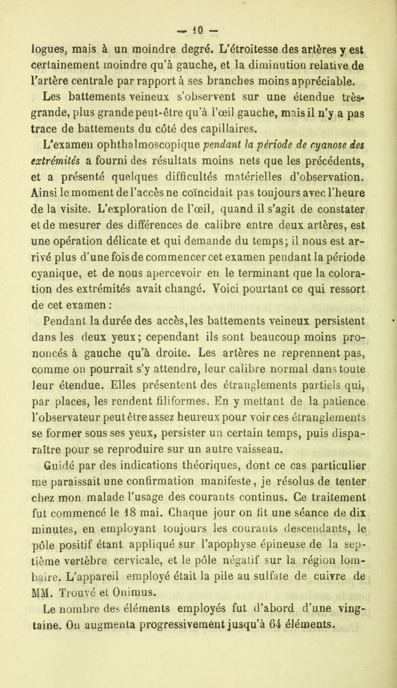 logues, mais à un moindre degré. L’étroitesse des artères y est certainement moindre qu’à gauche, et la diminution relative de l’artère centrale par rapport à ses branches moins appréciable. Les battements veineux s’observent sur une étendue très- grande, plus grande peut-être qu’à l’œil gauche, mais il n’y a pas trace de battements du côté des capillaires. L’examen ophthalmoscopique pendant la période de cyanose des extrémités a fourni des résultats moins nets que les précédents, et a présenté quelques difficultés matérielles d’observation. Ainsi le moment de l’accès ne coïncidait pas toujours avec l’heure de la visite. L’exploration de l’œil, quand il s’agit de constater et de mesurer des différences de calibre entre deux artères, est une opération délicate et qui demande du temps; il nous est ar- rivé plus d’une fois de commencer cet examen pendant la période cyanique, et de nous apercevoir en le terminant que la colora- tion des extrémités avait changé. Voici pourtant ce qui ressort de cet examen : Pendant la durée des accès,les battements veineux persistent dans les deux yeux; cependant ils sont beaucoup moins pro- noncés à gauche qu’à droite. Les artères ne reprennent pas, comme on pourrait s’y attendre, leur calibre normal dans toute leur étendue. Elles présentent des étranglements partiels qui, par places, les rendent filiformes. En y mettant de la patience l’observateur peut être assez heureux pour voir ces étranglements se former sous ses yeux, persister un certain temps, puis dispa- raître pour se reproduire sur un autre vaisseau. Guidé par des indications théoriques, dont ce cas particulier me paraissait une confirmation manifeste, je résolus de tenter chez mon malade l’usage des courants continus. Ce traitement fut commencé le 18 mai. Chaque jour on fit une séance de dix minutes, en employant toujours les courants descendants, le pôle positif étant appliqué sur l’apophyse épineuse de la sep- tième vertèbre cervicale, et le pôle négatif sur la région lom- baire. L’appareil employé était la pile au sulfate de cuivre de MM. Trouvé et Onimus. Le nombre des éléments employés fut d’abord d’une ving- taine. On augmenta progressivemént jusqu’à 64 éléments.