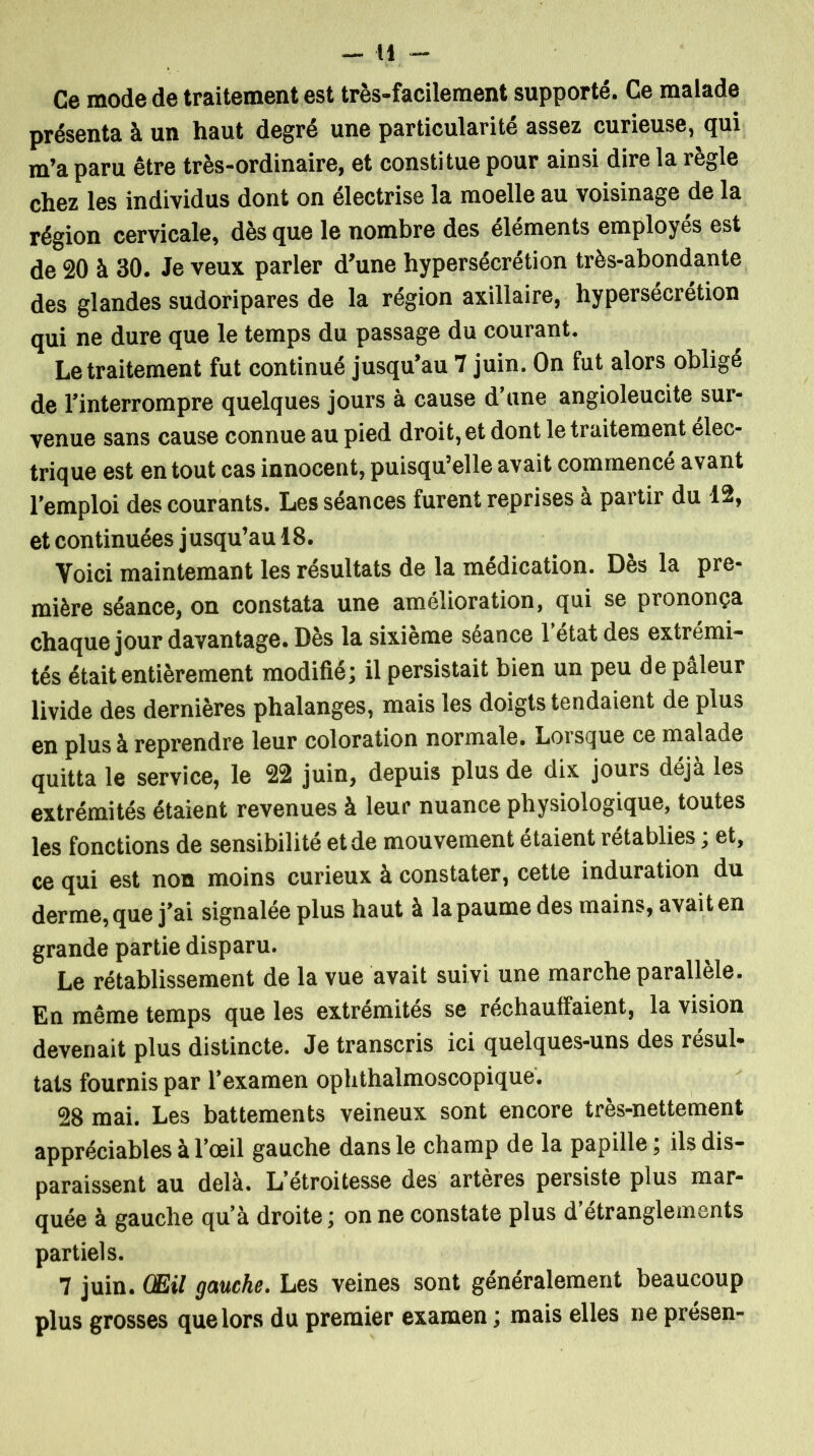 Ce mode de traitement est très-facilement supporté. Ce malade présenta à un haut degré une particularité assez curieuse, qui m’a paru être très-ordinaire, et constitue pour ainsi dire la règle chez les individus dont on électrise la moelle au voisinage de la région cervicale, dès que le nombre des éléments employés est de 20 à 30. Je veux parler d’une hypersécrétion très-abondante des glandes sudoripares de la région axillaire, hypersécrétion qui ne dure que le temps du passage du courant. Le traitement fut continué jusqu’au 7 juin. On fut alors obligé de l’interrompre quelques jours à cause d’une angioleucite sur- venue sans cause connue au pied droit, et dont le traitement élec- trique est en tout cas innocent, puisqu’elle avait commencé avant l’emploi des courants. Les séances furent reprises à partir du 12, et continuées j usqu’au 18. Voici maintemant les résultats de la médication. Dès la pre- mière séance, on constata une amélioration, qui se prononça chaque jour davantage. Dès la sixième séance 1 état des extrémi- tés était entièrement modifié; il persistait bien un peu de pâleur livide des dernières phalanges, mais les doigts tendaient de plus en plus à reprendre leur coloration normale. Lorsque ce malade quitta le service, le 22 juin, depuis plus de dix jours déjà les extrémités étaient revenues à leur nuance physiologique, toutes les fonctions de sensibilité et de mouvement étaient rétablies ; et, ce qui est non moins curieux à constater, cette induration du derme, que j’ai signalée plus haut à la paume des mains, avait en grande partie disparu. Le rétablissement de la vue avait suivi une marche parallèle. En même temps que les extrémités se réchauffaient, la vision devenait plus distincte. Je transcris ici quelques-uns des résul- tats fournis par l’examen ophthalmoscopique. 28 mai. Les battements veineux sont encore très-nettement appréciables à l’œil gauche dans le champ de la papille ; ils dis- paraissent au delà. L’etroitesse des artères persiste plus mar- quée à gauche qu’à droite ; on ne constate plus d étranglements partiels. 7 juin. Œil gauche. Les veines sont généralement beaucoup plus grosses que lors du premier examen ; mais elles ne présen-