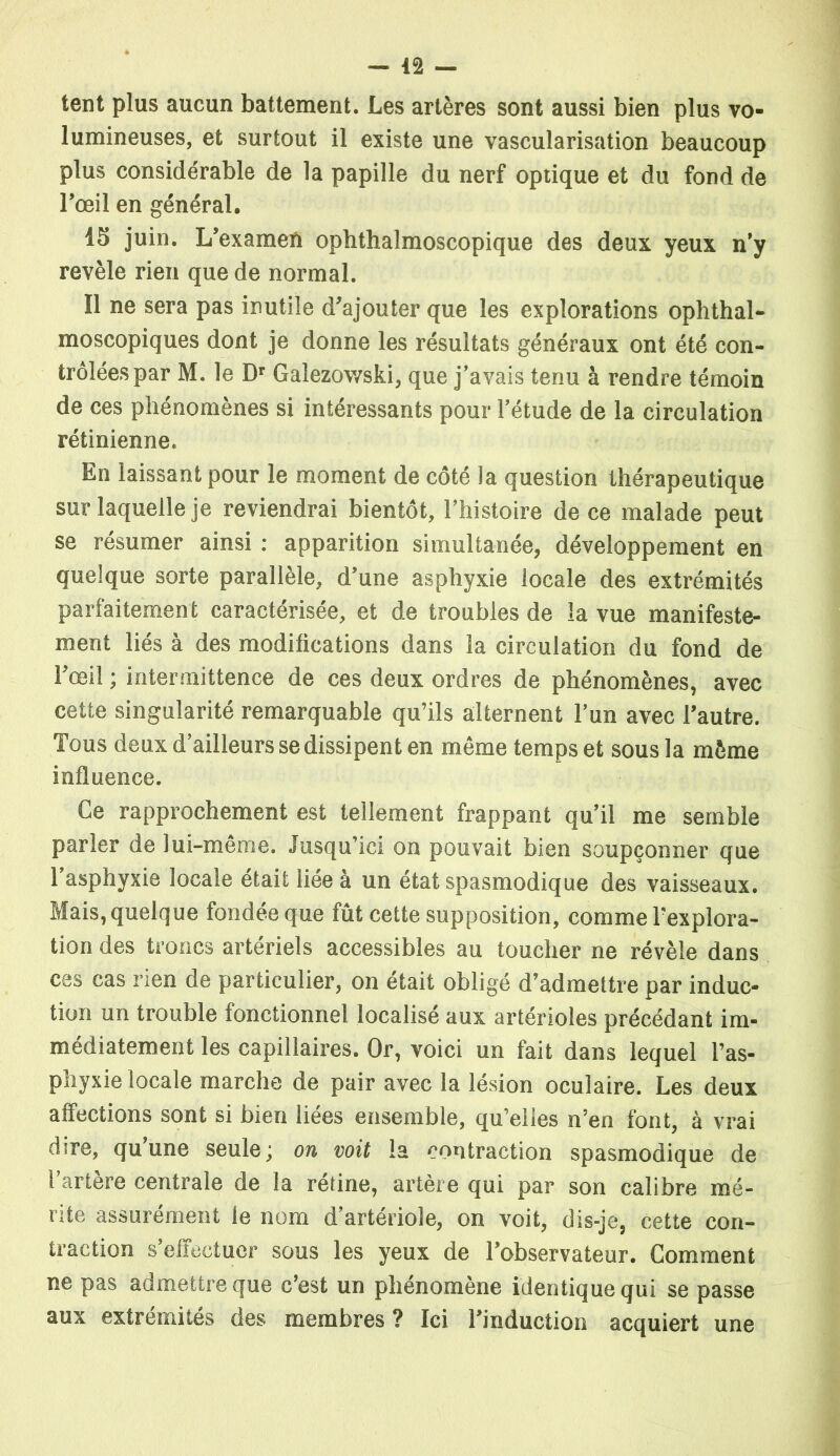 — la- tent plus aucun battement. Les artères sont aussi bien plus vo- lumineuses, et surtout il existe une vascularisation beaucoup plus considérable de la papille du nerf optique et du fond de l’œil en général. 15 juin. L’examen ophthalmoscopique des deux yeux n’y revèle rien que de normal. Il ne sera pas inutile d’ajouter que les explorations ophthal- moscopiques dont je donne les résultats généraux ont été con- trôlées par M. le Dr Galezovvski, que j’avais tenu à rendre témoin de ces phénomènes si intéressants pour l’étude de la circulation rétinienne. En laissant pour le moment de côté la question thérapeutique sur laquelle je reviendrai bientôt, l’histoire de ce malade peut se résumer ainsi : apparition simultanée, développement en quelque sorte parallèle, d’une asphyxie locale des extrémités parfaitement caractérisée, et de troubles de la vue manifeste- ment liés à des modifications dans la circulation du fond de l’œil ; intermittence de ces deux ordres de phénomènes, avec cette singularité remarquable qu’ils alternent l’un avec l’autre. Tous deux d’ailleurs se dissipent en même temps et sous la même influence. Ce rapprochement est tellement frappant qu’il me semble parler de lui-même. Jusqu’ici on pouvait bien soupçonner que l’asphyxie locale était liée à un état spasmodique des vaisseaux. Mais, quelque fondée que fût cette supposition, comme l’explora- tion des troncs artériels accessibles au toucher ne révèle dans ces cas rien de particulier, on était obligé d’admettre par induc- tion un trouble fonctionnel localisé aux artérioles précédant im- médiatement les capillaires. Or, voici un fait dans lequel l’as- phyxie locale marche de pair avec la lésion oculaire. Les deux affections sont si bien liées ensemble, qu’elles n’en font, à vrai dire, qu’une seule ; on voit la contraction spasmodique de l’artère centrale de la rétine, artère qui par son calibre mé- rite assurément le nom d’artériole, on voit, dis-je, cette con- traction s’effectuer sous les yeux de l’observateur. Comment ne pas admettre que c’est un phénomène identique qui se passe aux extrémités des membres ? Ici l’induction acquiert une