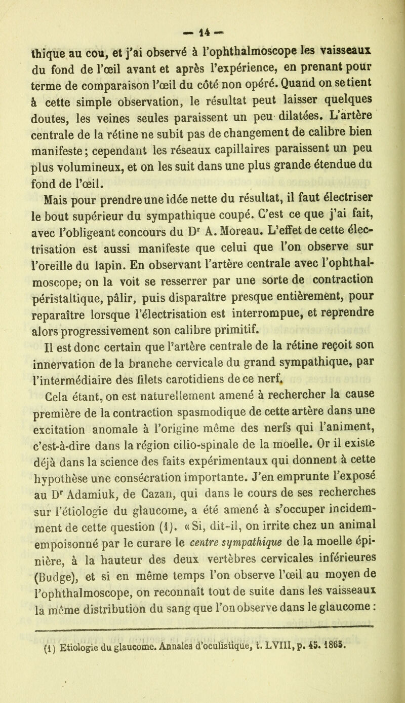 thique au cou, et j’ai observé à l’ophthalmoscope les vaisseaux du fond de l’œil avant et après l’expérience, en prenant pour terme de comparaison l’œil du côté non opéré. Quand on se tient à cette simple observation, le résultat peut laisser quelques doutes, les veines seules paraissent un peu dilatées. L artere centrale de la rétine ne subit pas de changement de calibre bien manifeste ; cependant les réseaux capillaires paraissent un peu plus volumineux, et on les suit dans une plus grande étendue du fond de l’œil. Mais pour prendre une idée nette du résultat, il faut électriser le bout supérieur du sympathique coupé. C’est ce que j’ai fait, avec l’obligeant concours du Dr A. Moreau. L’effet de cette élec- trisation est aussi manifeste que celui que l’on observe sur l’oreille du lapin. En observant l'artère centrale avec l’ophthal- moscope; on la voit se resserrer par une sorte de contraction péristaltique, pâlir, puis disparaître presque entièrement, pour reparaître lorsque l’électrisation est interrompue, et reprendre alors progressivement son calibre primitif. Il est donc certain que l’artère centrale de la rétine reçoit son innervation de la branche cervicale du grand sympathique, par l’intermédiaire des filets carotidiens de ce nerf. Cela étant, on est naturellement amené à rechercher la cause première de la contraction spasmodique de cette artère dans une excitation anomale à l’origine même des nerfs qui l’animent, c’est-à-dire dans la région cilio-spinale de la moelle. Or il existe déjà dans la science des faits expérimentaux qui donnent à cette hypothèse une consécration importante. J’en emprunte l’exposé au Dr Adamiuk, de Cazan, qui dans le cours de ses recherches sur l’étiologie du glaucome, a été amené à s’occuper incidem- ment de cette question (1). «Si, dit-il, on irrite chez un animal empoisonné par le curare le centre sympathique de la moelle épi- nière, à la hauteur des deux vertèbres cervicales inférieures (Budge), et si en même temps l’on observe l’œil au moyen de l’ophthalmoscope, on reconnaît tout de suite dans les vaisseaux la même distribution du sang que l’on observe dans le glaucome : (1 ) Etiologie du glaucome. Annales d’oculistique, t. LVIII, p. 45. 1865.