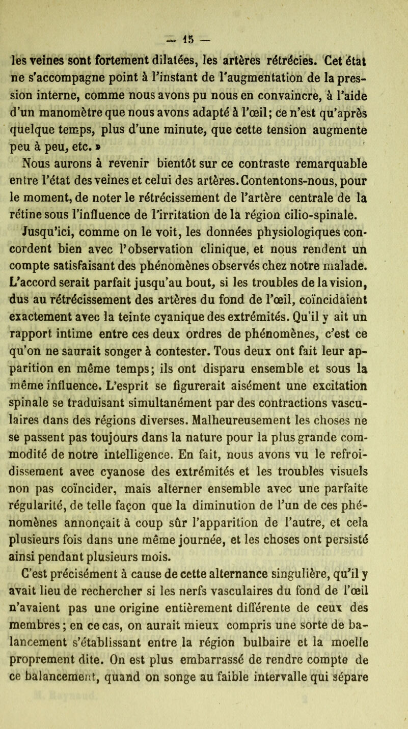 les veines sont fortement dilatées, les artères rétrécies. Cet état ne s’accompagne point à l’instant de l'augmentation de la pres- sion interne, comme nous avons pu nous en convaincre, à l’aide d’un manomètre que nous avons adapté à l’œil; Ce n’est qu’après quelque temps, plus d’une minute, que cette tension augmente peu à peu, etc. » Nous aurons à revenir bientôt sur ce contraste remarquable entre l’état des veines et celui des artères. Contentons-nous, pour le moment, de noter le rétrécissement de l’artère centrale de la rétine sous l’influence de l’irritation de la région cilio-spinale. Jusqu’ici, comme on le voit, les données physiologiques con- cordent bien avec l’observation clinique, et nous rendent un compte satisfaisant des phénomènes observés chez notre malade. L’accord serait parfait jusqu’au bout, si les troubles de la vision, dus au rétrécissement des artères du fond de l’œil, coïncidaient exactement avec la teinte cyanique des extrémités. Qu’il y ait un rapport intime entre ces deux ordres de phénomènes, c’est ce qu’on ne saurait songer à contester. Tous deux ont fait leur ap- parition en même temps ; ils ont disparu ensemble et sous la même influence. L’esprit se figurerait aisément une excitation spinale se traduisant simultanément par des contractions vascu- laires dans des régions diverses. Malheureusement les choses ne se passent pas toujours dans la nature pour la plus grande com- modité de notre intelligence. En fait, nous avons vu le refroi- dissement avec cyanose des extrémités et les troubles visuels non pas coïncider, mais alterner ensemble avec une parfaite régularité, de telle façon que la diminution de l’un de ces phé- nomènes annonçait à coup sûr l’apparition de l’autre, et cela plusieurs fois dans une même journée, et les choses ont persisté ainsi pendant plusieurs mois. C’est précisément à cause de cette alternance singulière, qu’il y avait lieu de rechercher si les nerfs vasculaires du fond de l’œil n’avaient pas une origine entièrement différente de ceux des membres ; en ce cas, on aurait mieux compris une sorte de ba- lancement s’établissant entre la région bulbaire et la moelle proprement dite. On est plus embarrassé de rendre compte de ce balancement, quand on songe au faible intervalle qui sépare