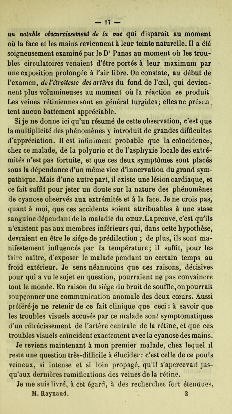 un notable obscurcissement de la vue qui disparaît au moment où la face et les mains reviennent à leur teinte naturelle. Il a été soigneusement examiné par le Dr Panas au moment où les trou- bles circulatoires venaient d'être portés à leur maximum par une exposition prolongée à Pair libre. On constate, au début de l’examen, deVétroitesse des artères du fond de l’œil, qui devien- nent plus volumineuses au moment où la réaction se produit Les veines rétiniennes sont en général turgides; elles ne présent tent aucun battement appréciable. Si je ne donne ici qu’un résumé de cette observation, c’est que la multiplicité des phénomènes y introduit de grandes difficultés d’appréciation. 11 est infiniment probable que la coïncidence, chez ce malade, de la polyurie et de l'asphyxie locale des extré- mités n'est pas fortuite, et que ces deux symptômes sont placés sous la dépendance d’un même vice d’innervation du grand sym- pathique. Mais d’une autre part, il existe une lésion cardiaque, et ce fait suffit pour jeter un doute sur la nature des phénomènes de cyanose observés aux extrémités et à la face. Je ne crois pas, quant à moi, que ces accidents soient attribuables à une stase sanguine dépendant de la maladie du cœur.La preuve, c’est qu'ils n’existent pas aux membres inférieurs qui, dans cette hypothèse, devraient en être le siège de prédilection ; de plus, ils sont ma- nifestement influencés par la température; il suffit, pour les faire naître, d’exposer le malade pendant un certain temps au froid extérieur. Je sens néanmoins que ces raisons, décisives pour qui a vu le sujet en question, pourraient ne pas convaincre tout le monde. En raison du siège du bruit de souffle, on pourrait soupçonner une communication anomale des deux cœurs. Aussi préféré-je ne retenir de ce fait clinique que ceci : à savoir que les troubles visuels accusés par ce malade sont symptomatiques d’un rétrécissement de l’artère centrale de la rétine, et que ces troubles visuels coïncident exactement avec la cyanose des mains. Je reviens maintenant à mon premier malade, chez lequel il reste une question très-difficile à élucider : c'est celle de ce pouls veineux, si intense et si loin propagé, qu’il s’apercevait jus- qu’aux dernières ramifications des veines de la rétine. Je me suis livré, à cet égard, à des recherches fort étendues, M. Raynaud. 2