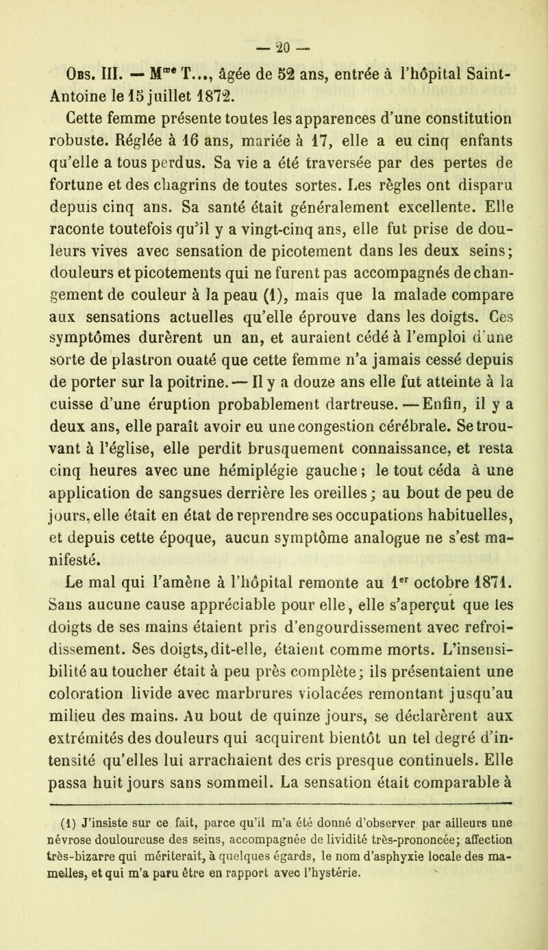 Obs. III. — T..., âgée de 52 ans, entrée à l'hôpital Saint- Antoine le 15 juillet 1872. Cette femme présente toutes les apparences d'une constitution robuste. Réglée à 16 ans, mariée à 17, elle a eu cinq enfants qu'elle a tous perdus. Sa vie a été traversée par des pertes de fortune et des chagrins de toutes sortes. Les règles ont disparu depuis cinq ans. Sa santé était généralement excellente. Elle raconte toutefois quhl y a vingt-cinq ans, elle fut prise de dou- leurs vives avec sensation de picotement dans les deux seins ; douleurs et picotements qui ne furent pas accompagnés de chan- gement de couleur à la peau (1), mais que la malade compare aux sensations actuelles qu'elle éprouve dans les doigts. Ces symptômes durèrent un an, et auraient cédé à l'emploi d une sorte de plastron ouaté que cette femme n'a jamais cessé depuis de porter sur la poitrine. — Il y a douze ans elle fut atteinte à la cuisse d'une éruption probablement dartreuse.—Enfin, il y a deux ans, elle paraît avoir eu une congestion cérébrale. Se trou- vant à l’église, elle perdit brusquement connaissance, et resta cinq heures avec une hémiplégie gauche ; le tout céda à une application de sangsues derrière les oreilles ; au bout de peu de jours, elle était en état de reprendre ses occupations habituelles, et depuis cette époque, aucun symptôme analogue ne s'est ma- nifesté. Le mal qui l'amène à l’hôpital remonte au 1er octobre 1871. Sans aucune cause appréciable pour elle, elle s'aperçut que les doigts de ses mains étaient pris d'engourdissement avec refroi- dissement. Ses doigts, dit-elle, étaient comme morts. L’insensi- bilité au toucher était à peu près complète; ils présentaient une coloration livide avec marbrures violacées remontant jusqu'au milieu des mains. Au bout de quinze jours, se déclarèrent aux extrémités des douleurs qui acquirent bientôt un tel degré d'in- tensité qu'elles lui arrachaient des cris presque continuels. Elle passa huit jours sans sommeil. La sensation était comparable à (1) J’insiste sur ce fait, parce qu’il m’a été donné d’observer par ailleurs une névrose douloureuse des seins, accompagnée de lividité très-prononcée; affection très-bizarre qui mériterait, à quelques égards, le nom d’asphyxie locale des ma- melles, et qui m’a paru être en rapport avec l’hystérie.