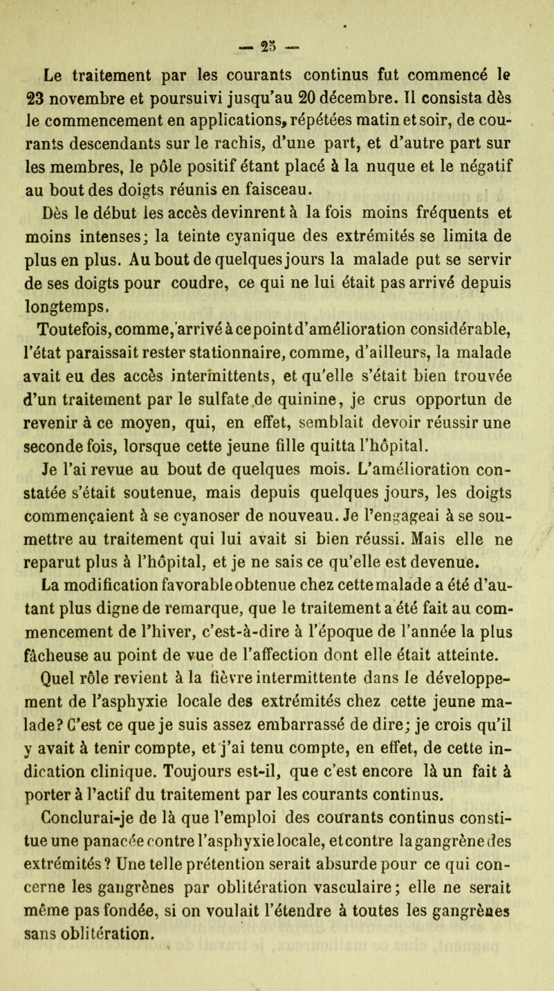 Le traitement par les courants continus fut commencé le 23 novembre et poursuivi jusqu'au 20 décembre. Il consista dès le commencement en applications, répétées matin et soir, de cou- rants descendants sur le rachis, d’une part, et d'autre part sur les membres, le pôle positif étant placé à la nuque et le négatif au bout des doigts réunis en faisceau. Dès le début les accès devinrent à la fois moins fréquents et moins intenses; la teinte cyanique des extrémités se limita de plus en plus. Au bout de quelques jours la malade put se servir de ses doigts pour coudre, ce qui ne lui était pas arrivé depuis longtemps. Toutefois, comme, arrivé à cepoint d’amélioration considérable, l'état paraissait rester stationnaire, comme, d'ailleurs, la malade avait eu des accès intermittents, et qu'elle s’était bien trouvée d’un traitement par le sulfate de quinine, je crus opportun de revenir à ce moyen, qui, en effet, semblait devoir réussir une seconde fois, lorsque cette jeune fille quitta l’hôpital. Je l’ai revue au bout de quelques mois. L’amélioration con- statée s'était soutenue, mais depuis quelques jours, les doigts commençaient à se cyanoser de nouveau. Je l’engageai à se sou- mettre au traitement qui lui avait si bien réussi. Mais elle ne reparut plus à l’hôpital, et je ne sais ce qu’elle est devenue. La modification favorable obtenue chez cette malade a été d’au- tant plus digne de remarque, que le traitement a été fait au com- mencement de l’hiver, c’est-à-dire à l’époque de l’année la plus fâcheuse au point de vue de l’affection dont elle était atteinte. Quel rôle revient à la fièvre intermittente dans le développe- ment de l’asphyxie locale des extrémités chez cette jeune ma- lade? C’est ce que je suis assez embarrassé de dire; je crois qu'il y avait à tenir compte, et j’ai tenu compte, en effet, de cette in- dication clinique. Toujours est-il, que c’est encore là un fait à porter à l’actif du traitement par les courants continus. Conclurai-je de là que l’emploi des courants continus consti- tue une panacée contre l’asphyxie locale, etcontre lagangrènedes extrémités? Une telle prétention serait absurde pour ce qui con- cerne les gangrènes par oblitération vasculaire ; elle ne serait même pas fondée, si on voulait l’étendre à toutes les gangrènes sans oblitération.