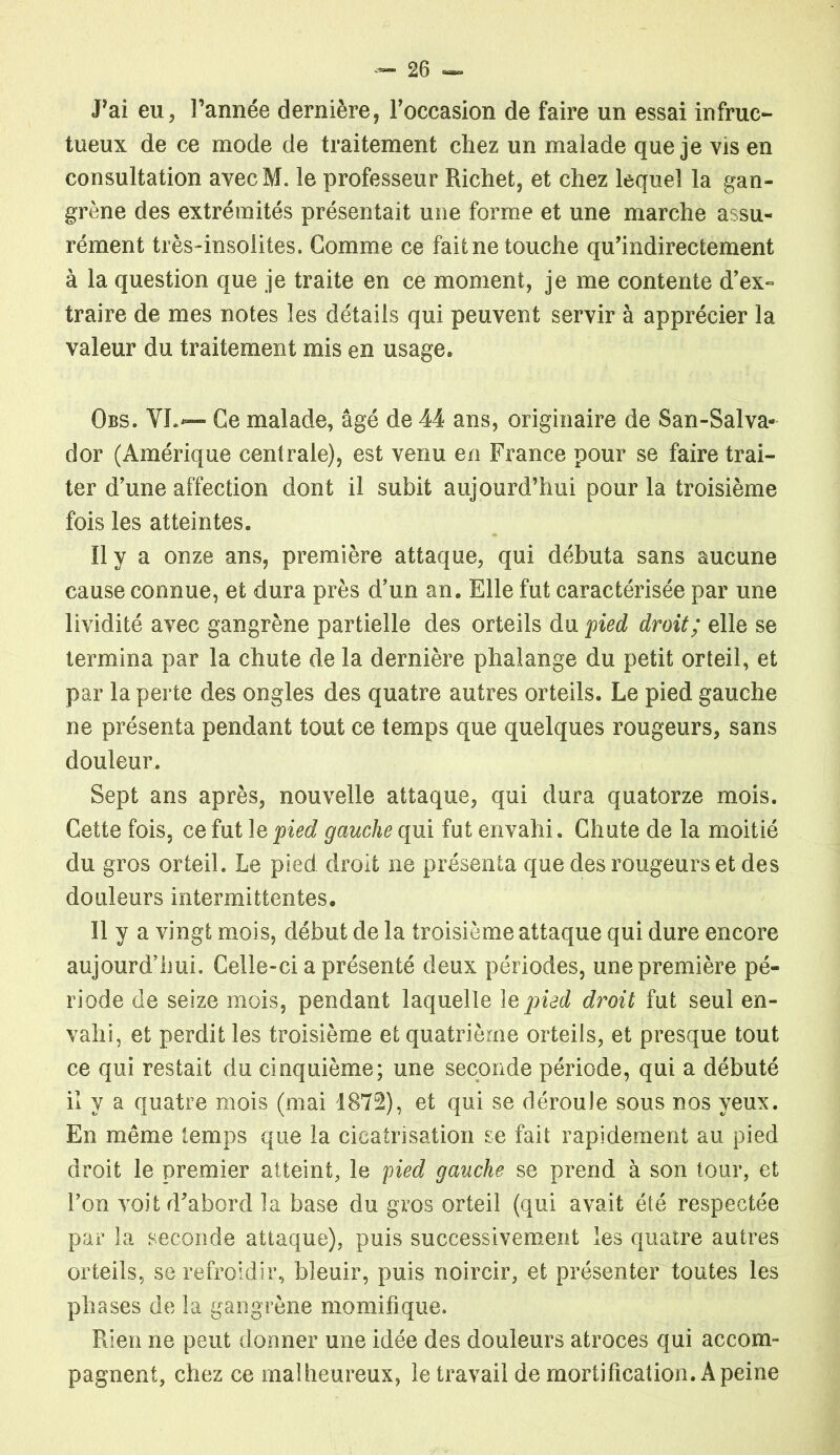 Fai eu, l’année dernière, l’occasion de faire un essai infruc- tueux de ce mode de traitement chez un malade que je vis en consultation avecM. le professeur Richet, et chez lequel la gan- grène des extrémités présentait une forme et une marche assu- rément très-insolites. Gomme ce fait ne touche qu’indirectement à la question que je traite en ce moment, je me contente d’ex- traire de mes notes les détails qui peuvent servir à apprécier la valeur du traitement mis en usage» Obs. VL— Ce malade, âgé de 44 ans, originaire de San-Salva* dor (Amérique centrale), est venu en France pour se faire trai- ter d’une affection dont il subit aujourd’hui pour la troisième fois les atteintes. Il y a onze ans, première attaque, qui débuta sans aucune cause connue, et dura près d’un an. Elle fut caractérisée par une lividité avec gangrène partielle des orteils du pied droit; elle se termina par la chute de la dernière phalange du petit orteil, et par la perte des ongles des quatre autres orteils. Le pied gauche ne présenta pendant tout ce temps que quelques rougeurs, sans douleur. Sept ans après, nouvelle attaque, qui dura quatorze mois. Cette fois, ce fut le pied gauche qui fut envahi. Chute de la moitié du gros orteil. Le pied droit ne présenta que des rougeurs et des douleurs intermittentes. Il y a vingt mois, début de la troisième attaque qui dure encore aujourd’hui. Celle-ci a présenté deux périodes, une première pé- riode de seize mois, pendant laquelle le pied droit fut seul en- vahi, et perdit les troisième et quatrième orteils, et presque tout ce qui restait du cinquième; une seconde période, qui a débuté il y a quatre mois (mai 1872), et qui se déroule sous nos yeux. En même temps que la cicatrisation se fait rapidement au pied droit le premier atteint, le pied gauche se prend à son tour, et l’on voit d’abord la base du gros orteil (qui avait été respectée par la seconde attaque), puis successivement les quatre autres orteils, se refroidir, bleuir, puis noircir, et présenter toutes les phases de la gangrène momifique. Rien ne peut donner une idée des douleurs atroces qui accom- pagnent, chez ce malheureux, le travail de mortification. A peine