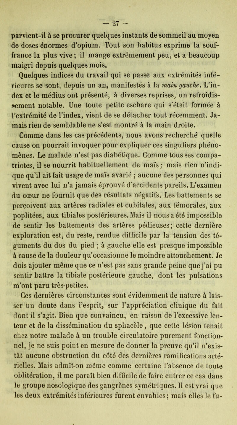 parvient-il à se procurer quelques instants de sommeil au moyen de doses énormes d’opium. Tout son habitus exprime la souf- france la plus vive ; il mange extrêmement peu, et a beaucoup maigri depuis quelques mois. Quelques indices du travail qui se passe aux extrémités infé- rieures se sont, depuis un an, manifestés à la main gauche. L’in- dex et le médius ont présenté, à diverses reprises, un refroidis- sement notable. Une toute petite eschare qui s’était formée à l’extrémité de l’index, vient de se détacher tout récemment. Ja- mais rien de semblable ne s’est montré à la main droite. Comme dans les cas précédents, nous avons recherché quelle cause on pourrait invoquer pour expliquer ces singuliers phéno- mènes. Le malade n’est pas diabétique. Comme tousses compa- triotes, il se nourrit habituellement de maïs ; mais rien n’indi- que qu’il ait fait usage de maïs avarié ; aucune des personnes qui vivent avec lui n’a jamais éprouvé d’accidents pareils. L’examen du cœur ne fournit que des résultats négatifs. Les battements se perçoivent aux artères radiales et cubitales, aux fémorales, aux poplitées, aux tibiales postérieures. Mais il nous a été impossible de sentir les battements des, artères pédieuses; cette dernière exploration est, du reste, rendue difficile par la tension des té- guments du dos du pied ; à gauche elle est presque impossible à cause de la douleur qu’occasionne le moindre attouchement. Je dois ajouter même que ce n’est pas sans grande peine que j’ai pu sentir battre la tibiale postérieure gauche, dont les pulsations m’ont paru très-petites. Ces dernières circonstances sont évidemment de nature à lais- ser un doute dans l’esprit, sur l’appréciation clinique du fait dont il s’agit. Bien que convaincu, en raison de l’excessive len- teur et de la dissémination du sphacèle, que cette lésion tenait chez notre malade à un trouble circulatoire purement fonction- nel, je ne suis point en mesure de donner la preuve qu’il n’exis- tât aucune obstruction du côté des dernières ramifications arté- rielles. Mais admît-on même comme certaine l’absence de toute oblitération, il me paraît bien difficile de faire entrer ce cgs dans le groupe nosologique des gangrènes symétriques. Il est vrai que les deux extrémités inférieures furent envahies; mais elles le fu-