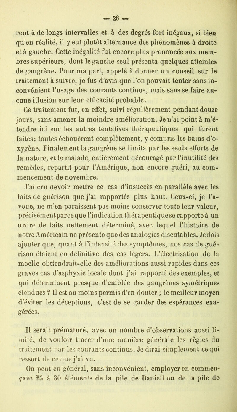 rent à de longs intervalles et à des degrés fort inégaux, si bien qu’en réalité, il y eut plutôt alternance des phénomènes à droite et à gauche. Cette inégalité fut encore plus prononcée aux mem- bres supérieurs, dont le gauche seul présenta quelques atteintes de gangrène. Pour ma part, appelé à donner un conseil sur le traitement à suivre, je fus d’avis que l’on pouvait tenter sans in- convénient Pusage des courants continus, mais sans se faire au- cune illusion sur leur efficacité probable. Ce traitement fut, en effet, suivi régulièrement pendant douze jours, sans amener la moindre amélioration. Je n’ai point à m’é- tendre ici sur les autres tentatives thérapeutiques qui furent faites; toutes échouèrent complètement, y compris les bains d’o- xygène. Finalement la gangrène se limita par les seuls efforts de la nature, et le malade, entièrement découragé par l’inutilité des remèdes, repartit pour FÀmérique, non encore guéri, au com- mencement de novembre. J’ai cru devoir mettre ce cas d’insuccès en parallèle avec les faits de guérison que j’ai rapportés plus haut. Ceux-ci, je l’a- voue, ne m’en paraissent pas moins conserver toute leur valeur, précisémentparceque l’indication thérapeutique se rapporte à un ordre de faits nettement déterminé, avec lequel l’histoire de notre Américain ne présente que des analogies discutables. Je dois ajouter que, quant à l’intensité des symptômes, nos cas de gué- rison étaient en définitive des cas légers. L’électrisation de la moelle obtiendrait-elle des améliorations aussi rapides dans ces graves cas d’asphyxie locale dont j’ai rapporté des exemples, et qui déterminent presque d’emblée des gangrènes symétriques étendues ? Il est au moins permis d’en douter ; le meilleur moyen d’éviter les déceptions, c’est de se garder des espérances exa- gérées. Il serait prématuré, avec un nombre d’observations aussi li- mité, de vouloir tracer d’une manière générale les règles du traitement par les courants continus. Je dirai simplement ce qui ressort de ce que j’ai vu. On peut en général, sans inconvénient, employer en commen- çant 25 à 30 éléments de la pile de Daniell ou de la pile de