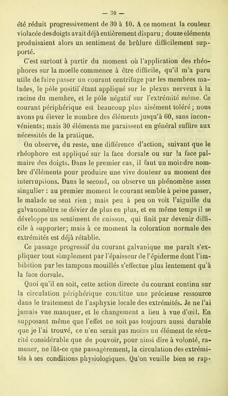 été réduit progressivement de 30 à 10. A ce moment la couleur violacée des doigts avait déj à entièrement disparu ; douze éléments produisaient alors un sentiment de brûlure difficilement sup- porté. C’est surtout à partir du moment où l’application des rhéo- phores sur la moelle commence à être difficile, qu'il m’a paru utile de faire passer un courant centrifuge par les membres ma- lades, le pôle positif étant appliqué sur le plexus nerveux à la racine du membre, et le pôle négatif sur Fextrémité même. Ce courant périphérique est beaucoup plus aisément toléré ; nous avons pu élever le nombre des éléments jusqu’à 60, sans incon- vénients; mais 30 éléments me paraissent en général suffire aux nécessités de la pratique. On observe, du reste, une différence d’action, suivant que le rhéophore est appliqué sur la face dorsale ou sur la face pal- maire des doigts. Dans le premier cas, il faut un moindre nom- bre d’éléments pour produire une vive douleur au moment des interruptions. Dans le second, on observe un phénomène assez singulier : au premier moment le courant semble à peine passer, le malade ne sent rien ; mais peu à peu on voit l'aiguille du galvanomètre se dévier de plus en plus, et en même temps il se développe un sentiment de cuisson, qui finit par devenir diffi- cile à supporter; mais à ce moment la coloration normale des extrémités est déjà rétablie. Ce passage progressif du courant galvanique me paraît s’ex- pliquer tout simplement par l’épaisseur de l’épiderme dont l’im- bibition par les tampons mouillés s'effectue plus lentement qu’à la face dorsale. Quoi qu’il en soit, cette action directe du courant continu sur la circulation périphérique constitue une précieuse ressource dans le traitement de l’asphyxie locale des extrémités. Je ne l’ai jamais vue manquer, et le changement a lieu à vue d’œil. En supposant même que l’effet ne soit pas toujours aussi durable que je l’ai trouvé, ce n’en serait pas moins un élément de sécu- rité considérable que de pouvoir, pour ainsi dire à volonté, ra- mener, ne fût-ce que passagèrement, la circulation des extrémi- tés à ses conditions physiologiques. Qu’on veuille bien se rap-