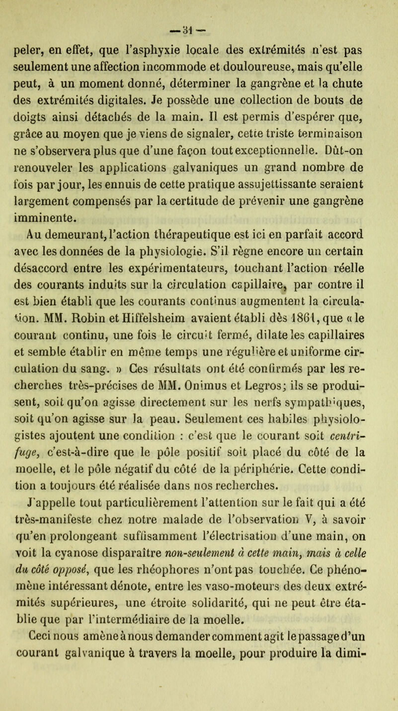 peler, en effet, que l’asphyxie locale des extrémités n’est pas seulement une affection incommode et douloureuse, mais qu’elle peut, à un moment donné, déterminer la gangrène et la chute des extrémités digitales. Je possède une collection de bouts de doigts ainsi détachés de la main. Il est permis d’espérer que, grâce au moyen que je viens de signaler, cette triste terminaison ne s’observera plus que d’une façon tout exceptionnelle. Dut-on renouveler les applications galvaniques un grand nombre de fois par jour, les ennuis de cette pratique assujettissante seraient largement compensés par la certitude de prévenir une gangrène imminente. Au demeurant, l’action thérapeutique est ici en parfait accord avec les données de la physiologie. S’il règne encore un certain désaccord entre les expérimentateurs, touchant l’action réelle des courants induits sur la circulation capillaire, par contre il est bien établi que les courants continus augmentent la circula- tion. MM. Robin et Hiffelsheim avaient établi dès 1861, que « le courant continu, une fois le circuit fermé, dilate les capillaires et semble établir en même temps une régulière et uniforme cir- culation du sang. » Ces résultats ont été confirmés par les re- cherches très-précises de MM. Onimus et Legros; ils se produi- sent, soit qu’on agisse directement sur les nerfs sympathiques, soit qu’on agisse sur la peau. Seulement ces habiles physiolo- gistes ajoutent une condition : c’est que le courant soit centri- fuge, c’est-à-dire que le pôle positif soit placé du côté de la moelle, et le pôle négatif du côté de la périphérie. Cette condi- tion a toujours été réalisée dans nos recherches. J’appelle tout particulièrement l’attention sur le fait qui a été très-manifeste chez notre malade de l’observation Y, à savoir qu’en prolongeant suffisamment l’électrisation d’une main, on voit la cyanose disparaître non-seulement à cette main, mais à celle du côté opposé, que les rhéophores n’ont pas touchée. Ce phéno- mène intéressant dénote, entre les vaso-moteurs des deux extré- mités supérieures, une étroite solidarité, qui ne peut être éta- blie que par l’intermédiaire de la moelle. Ceci nous amène à nous demander comment agît le passage d’un courant galvanique à travers la moelle, pour produire la dimi-