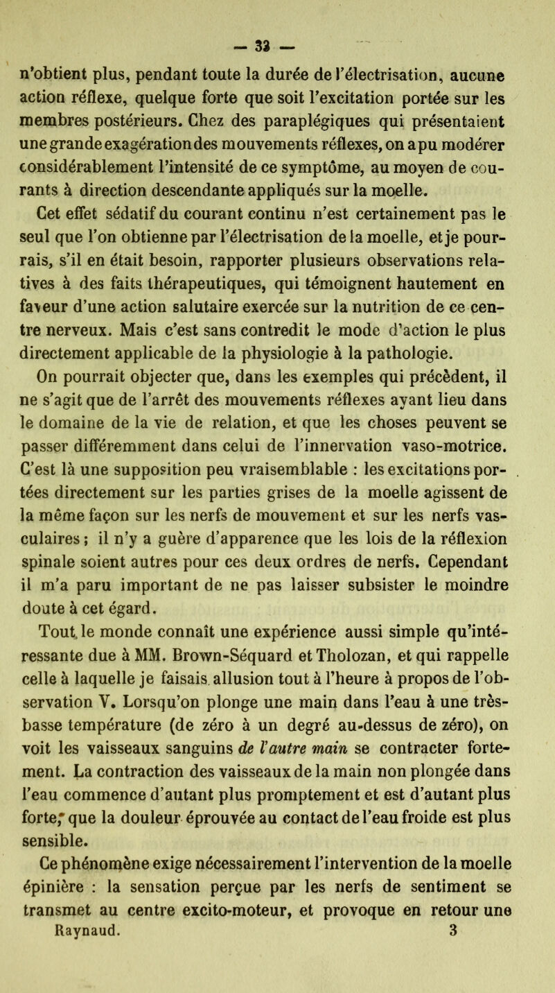 n’obtient plus, pendant toute la durée de l'électrisation, aucune action réflexe, quelque forte que soit l’excitation portée sur les membres postérieurs. Chez des paraplégiques qui présentaient une grande exagération des mouvements réflexes, on a pu modérer considérablement l’intensité de ce symptôme, au moyen de cou- rants à direction descendante appliqués sur la moelle. Cet effet sédatif du courant continu n'est certainement pas le seul que l'on obtienne par l'électrisation delà moelle, et je pour- rais, s'il en était besoin, rapporter plusieurs observations rela- tives à des faits thérapeutiques, qui témoignent hautement en faveur d'une action salutaire exercée sur la nutrition de ce cen- tre nerveux. Mais c'est sans contredit le mode d’action le plus directement applicable de la physiologie à la pathologie. On pourrait objecter que, dans les exemples qui précèdent, il ne s'agit que de l’arrêt des mouvements réflexes ayant lieu dans le domaine de la vie de relation, et que les choses peuvent se passer différemment dans celui de l’innervation vaso-motrice. C'est là une supposition peu vraisemblable : les excitations por- tées directement sur les parties grises de la moelle agissent de la même façon sur les nerfs de mouvement et sur les nerfs vas- culaires ; il n'y a guère d'apparence que les lois de la réflexion spinale soient autres pour ces deux ordres de nerfs. Cependant il m'a paru important de ne pas laisser subsister le moindre doute à cet égard. Tout, le monde connaît une expérience aussi simple qu’inté- ressante due à MM. Brown-Séquard et Tholozan, et qui rappelle celle à laquelle je faisais allusion tout à l’heure à propos de l’ob- servation V. Lorsqu’on plonge une main dans l'eau à une très- basse température (de zéro à un degré au-dessus de zéro), on voit les vaisseaux sanguins de Vautre main se contracter forte- ment. La contraction des vaisseaux de la main non plongée dans l'eau commence d'autant plus promptement et est d'autant plus forte; que la douleur éprouvée au contact de l'eau froide est plus sensible. Ce phénomène exige nécessairement l'intervention de la moelle épinière : la sensation perçue par les nerfs de sentiment se transmet au centre excito-moteur, et provoque en retour une Raynaud. 3