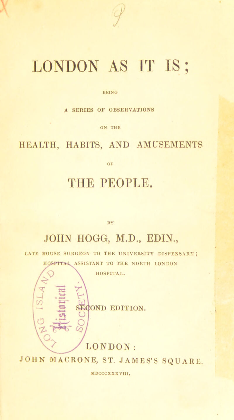 LONDON AS IT IS; BEING A SERIES OF OBSERVATIONS ON THE HEALTH, HABITS, AND AMUSEMENTS THE PEOPLE. JOHN HOGG, M.D., EDIN., I.ATE HOUSE SURGEON TO THE UNIVERSITY DISPENSARY; JOHN MACRONE, ST. JAMES’S SQUARE. MDCCCXXX VIII.