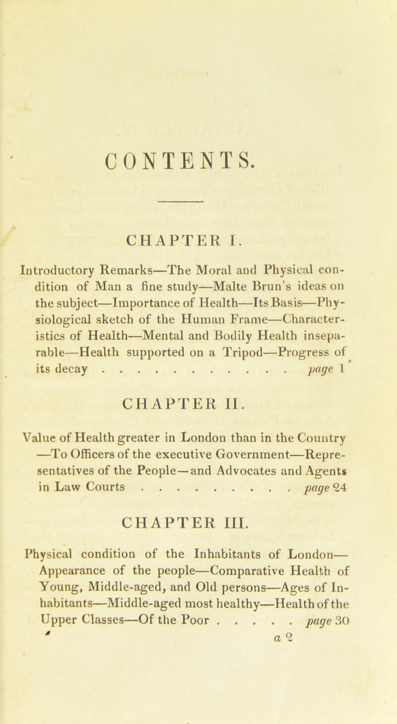 CONTENTS. CHAPTER I. Introductory Remarks—The Moral and Physical con- dition of Man a fine study—Malte Brun’s ideas on the subject—Importance of Health—Its Basis—Phy- siological sketch of the Human Frame—Character- istics of Health—Mental and Bodily Health insepa- rable—Health supported on a Tripod—Progress of its decay page 1 CHAPTER II. Value of Health greater in London than in the Country —To Officers of the executive Government—Repre- sentatives of the People—and Advocates and Agents in Law Courts page 24 CHAPTER III. Physical condition of the Inhabitants of London— Appearance of the people—Comparative Health of Young, Middle-aged, and Old persons—Ages of In- habitants—Middle-aged most healthy—Health of the Upper Classes—Of the Poor page 30