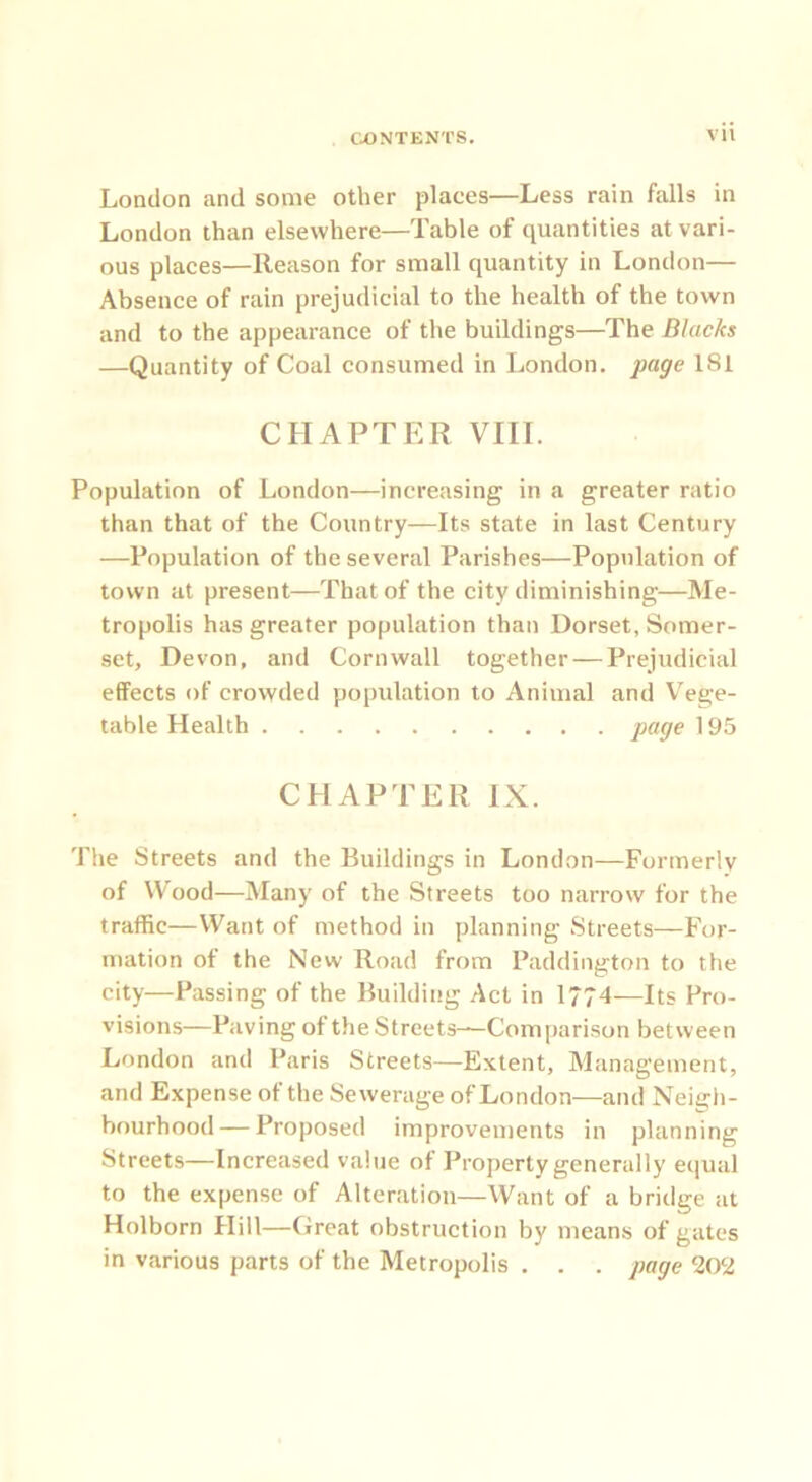 London and some other places—Less rain falls in London than elsewhere—Table of quantities at vari- ous places—Reason for small quantity in London— Absence of rain prejudicial to the health of the town and to the appearance of the buildings—The Blacks —Quantity of Coal consumed in London, page 181 CHAPTER VIII. Population of London—increasing in a greater ratio than that of the Country—Its state in last Century —Population of the several Parishes—Population of town at present—That of the city diminishing—Me- tropolis has greater population than Dorset, Somer- set, Devon, and Cornwall together — Prejudicial effects of crowded population to Animal and Vege- table Health page 195 CHAPTER IX. The Streets and the Buildings in London—Formerly of Wood—Many of the Streets too narrow for the traffic—Want of method in planning Streets—For- mation of the New Road from Paddington to the city—Passing of the Building Act in 1774—Its Pro- visions—Paving of the Streets—Comparison between London and Paris Streets—Extent, Management, and Expense ot the Sewerage of London—and Neigh- bourhood— Proposed improvements in planning Streets—Increased value of Property generally equal to the expense of Alteration—Want of a bridge at Holborn Hill—Great obstruction by means of gates in various parts of the Metropolis . . . page 202