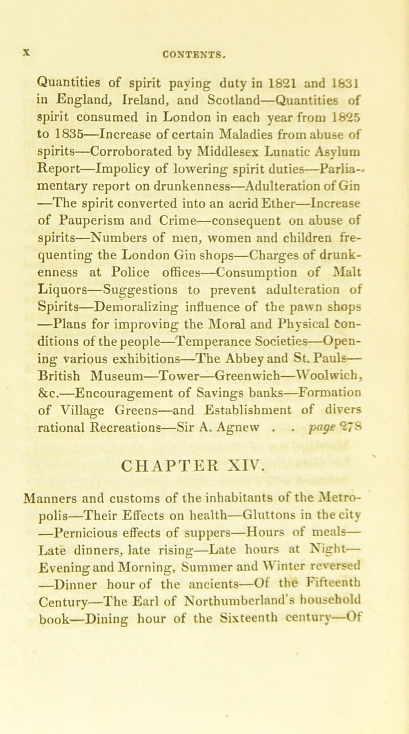 Quantities of spirit paying duty in 1821 and 1831 in England, Ireland, and Scotland—Quantities of spirit consumed in London in each year from 1825 to 1835—Increase of certain Maladies from abuse of spirits—Corroborated by Middlesex Lunatic Asylum Report—Impolicy of lowering spirit duties—Parlia- mentary report on drunkenness—Adulteration of Gin •—The spirit converted into an acrid Ether—Increase of Pauperism and Crime—consequent on abuse of spirits—Numbers of men, women and children fre- quenting the London Gin shops—Charges of drunk- enness at Police offices—Consumption of Malt Liquors—Suggestions to prevent adulteration of Spirits—Demoralizing influence of the pawn shops —Plans for improving the Moral and Physical Con- ditions of the people—Temperance Societies—Open- ing various exhibitions—The Abbey and St. Pauls— British Museum—Tower—Greenwich—Woolwich, &c.—Encouragement of Savings banks—Formation of Village Greens—and Establishment of divers rational Recreations—Sir A. Agnew . . page 27S CHAPTER XIV. Manners and customs of the inhabitants of the Metro- polis—Their Effects on health—Gluttons in the city —Pernicious effects of suppers—Hours of meals— Late dinners, late rising—Late hours at Night— Evening and Morning, Summer and Winter reversed —Dinner hour of the ancients—Of the Fifteenth Century—The Earl of Northumberland’s household book—Dining hour of the Sixteenth century—Of