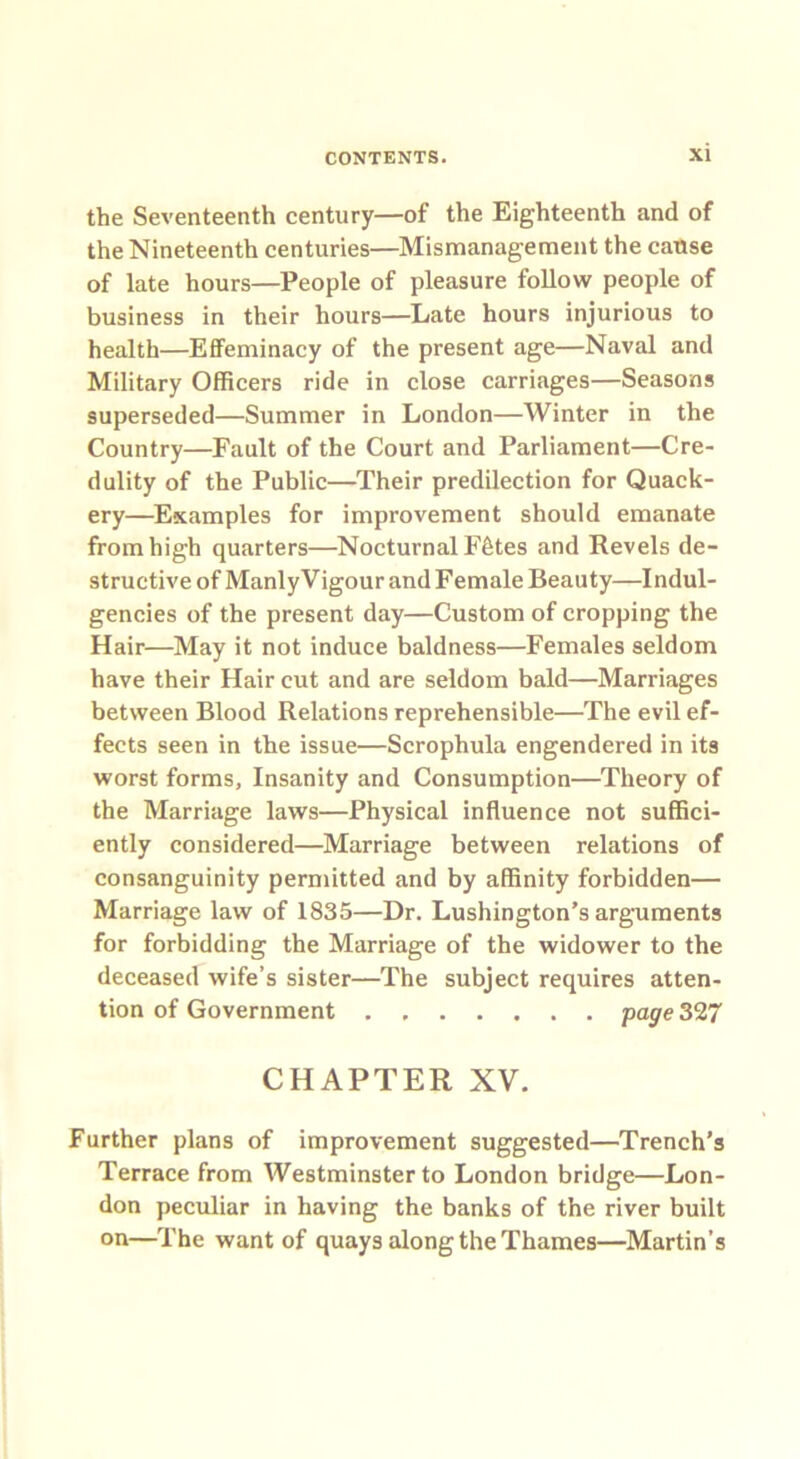 the Seventeenth century—of the Eighteenth and of the Nineteenth centuries—Mismanagement the cause of late hours—People of pleasure follow people of business in their hours—Late hours injurious to health—Effeminacy of the present age—Naval and Military Officers ride in close carriages—Seasons superseded—Summer in London—Winter in the Country—Fault of the Court and Parliament—Cre- dulity of the Public—Their predilection for Quack- ery—Examples for improvement should emanate from high quarters—Nocturnal Ffetes and Revels de- structive of Manly Vigour and Female Beauty—Indul- gences of the present day—Custom of cropping the Hair—May it not induce baldness—Females seldom have their Hair cut and are seldom bald—Marriages between Blood Relations reprehensible—The evil ef- fects seen in the issue—Scrophula engendered in its worst forms. Insanity and Consumption—Theory of the Marriage laws—Physical influence not suffici- ently considered—Marriage between relations of consanguinity permitted and by affinity forbidden— Marriage law of 1835—Dr. Lushington’s arguments for forbidding the Marriage of the widower to the deceased wife’s sister—The subject requires atten- tion of Government page 327 CHAPTER XV. Further plans of improvement suggested—Trench’s Terrace from Westminster to London bridge—Lon- don peculiar in having the banks of the river built on—The want of quays along the Thames—Martin’s