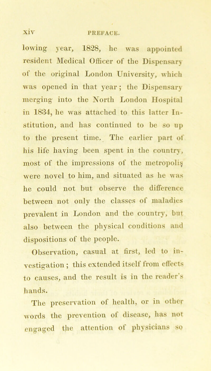 lowing year, 1828, he was appointed resident Medical Officer of the Dispensary of the original London University, which was opened in that year ; the Dispensary merging into the North London Hospital in 1834, he was attached to this latter In- stitution, and has continued to be so up to the present time. The earlier part of his life having been spent in the country, most of the impressions of the metropolis were novel to him, and situated as he was he could not but observe the difference between not only the classes of maladies prevalent in London and the country, but also between the physical conditions and dispositions of the people. Observation, casual at first, led to in- vestigation ; this extended itself from effects to causes, and the result is in the reader's hands. The preservation of health, or in other words the prevention of disease, has not en^atjcd the attention of physicians so
