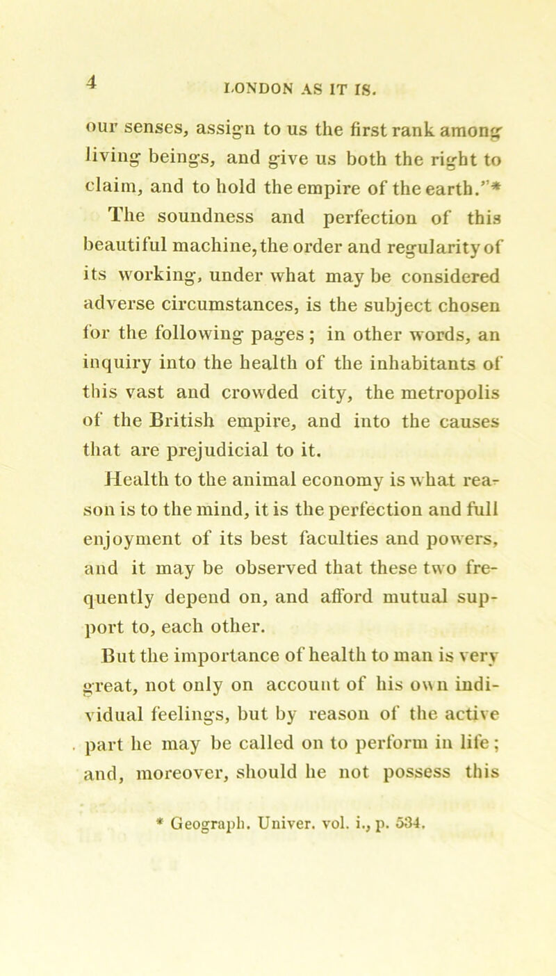 LONDON AS IT IS. our senses, assig n to us the first rank among- living beings, and give us both the right to claim, and to hold the empire of the earth.”* The soundness and perfection of this beautiful machine, the order and regularity of its working, under what may be considered adverse circumstances, is the subject chosen for the following pages ; in other words, an inquiry into the health of the inhabitants of this vast and crowded city, the metropolis of the British empire, and into the causes that are prejudicial to it. Health to the animal economy is what rea- son is to the mind, it is the perfection and full enjoyment of its best faculties and powers, and it may be observed that these two fre- quently depend on, and afford mutual sup- port to, each other. But the importance of health to man is very great, not only on account of his own indi- vidual feelings, but by reason of the active part he may be called on to perform in life; and, moreover, should he not possess this * Geograpli. Univer. vol. i., p. 534.