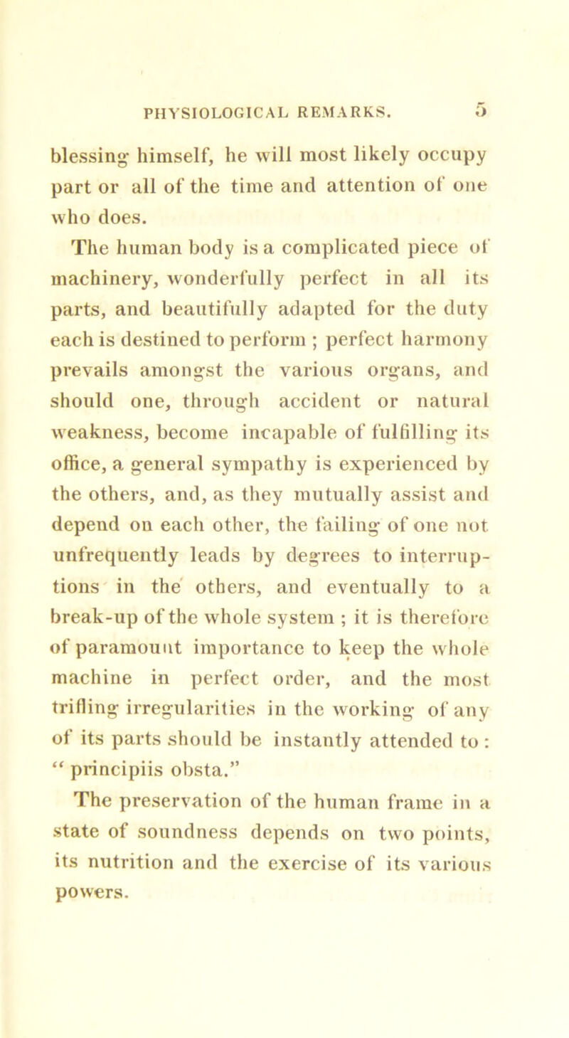 blessing- himself, he will most likely occupy part or all of the time and attention of one who does. The human body is a complicated piece of machinery, wonderfully perfect in all its parts, and beautifully adapted for the duty each is destined to perform ; perfect harmony prevails amongst the various organs, and should one, through accident or natural weakness, become incapable of fulfilling its office, a general sympathy is experienced by the others, and, as they mutually assist and depend on each other, the failing of one not unfrequently leads by degrees to interrup- tions in the others, and eventually to a break-up of the whole system ; it is therefore of paramount importance to keep the whole machine in perfect order, and the most trifling irregularities in the working of any of its parts should be instantly attended to : “ principiis obsta.” The preservation of the human frame in a state of soundness depends on two points, its nutrition and the exercise of its various powers.