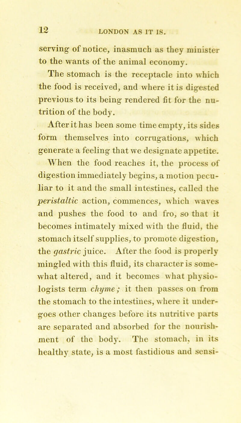 serving of notice, inasmuch as they minister to the wants of the animal economy. The stomach is the receptacle into which the food is received, and where it is digested previous to its being rendered fit for the nu- trition of the body. After it has been some time empty, its sides form themselves into corrugations, which generate a feeling that we designate appetite. When the food reaches it, the process of digestion immediately begins, a motion pecu- liar to it and the small intestines, called the peristaltic action, commences, which waves and pushes the food to and fro, so that it becomes intimately mixed with the fluid, the stomach itself supplies, to promote digestion, the gastric juice. After the food is properly mingled with this fluid, its character is some- what altered, and it becomes what physio- logists term chyme; it then passes on from the stomach to the intestines, where it under- goes other changes before its nutritive parts are separated and absorbed for the nourish- ment of the body. The stomach, in its healthy state, is a most fastidious and sensi-