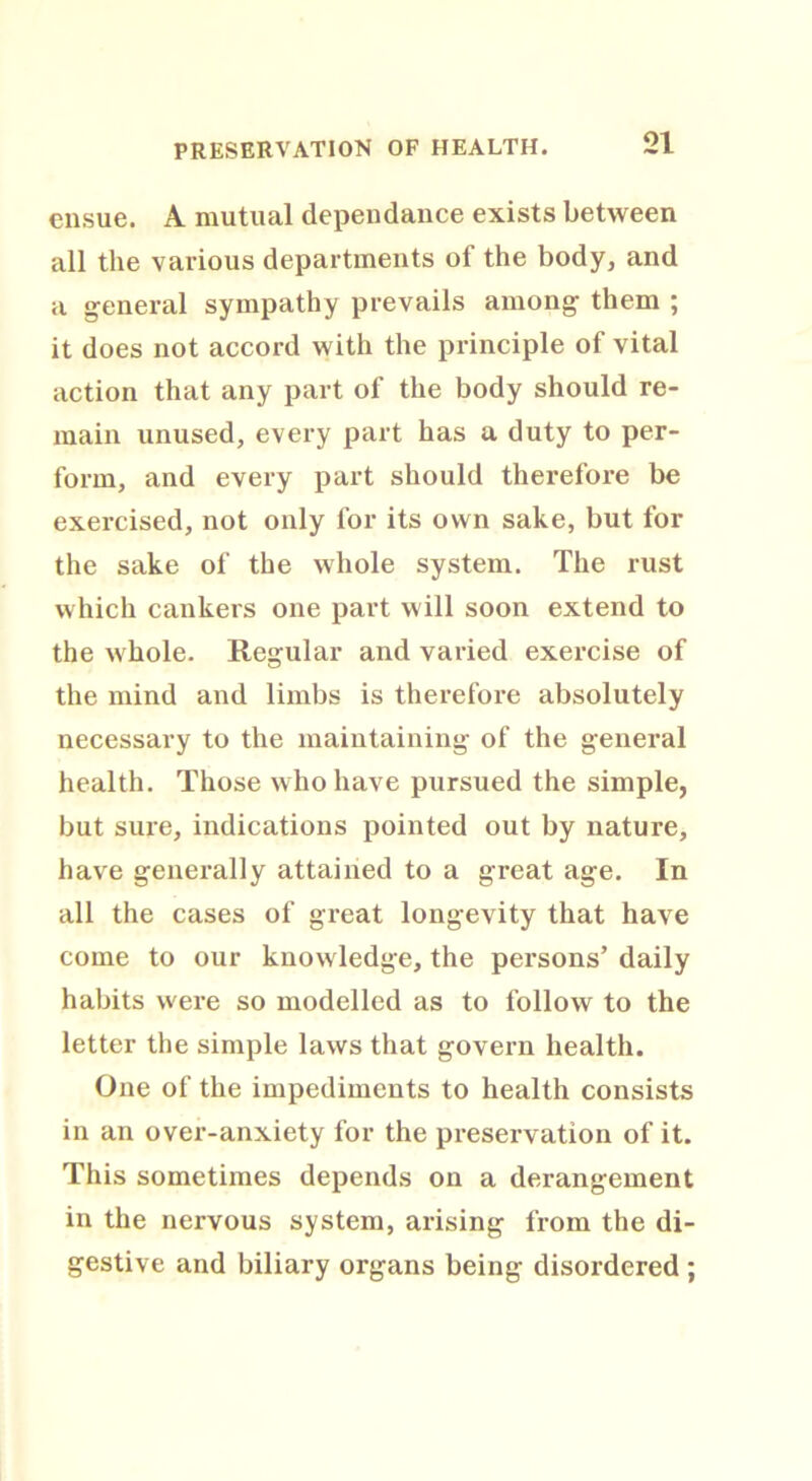 PRESERVATION OF HEALTH. ensue. A mutual dependance exists between all the various departments of the body, and a general sympathy prevails among them ; it does not accord with the principle of vital action that any part of the body should re- main unused, every part has a duty to per- form, and every part should therefore be exercised, not only for its own sake, but for the sake of the whole system. The rust which cankers one part will soon extend to the whole. Regular and varied exercise of the mind and limbs is therefore absolutely necessary to the maintaining of the general health. Those who have pursued the simple, but sure, indications pointed out by nature, have generally attained to a great age. In all the cases of great longevity that have come to our knowledge, the persons’ daily habits were so modelled as to follow to the letter the simple laws that govern health. One of the impediments to health consists in an over-anxiety for the preservation of it. This sometimes depends on a derangement in the nervous system, arising from the di- gestive and biliary organs being disordered ;