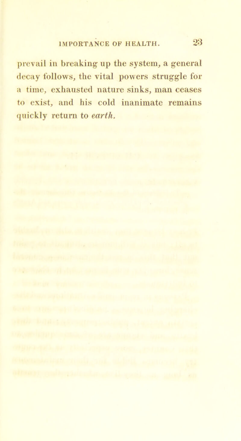 prevail in breaking up the system, a general decay follows, the vital powers struggle for a time, exhausted nature sinks, man ceases to exist, and his cold inanimate remains quickly return to earth.