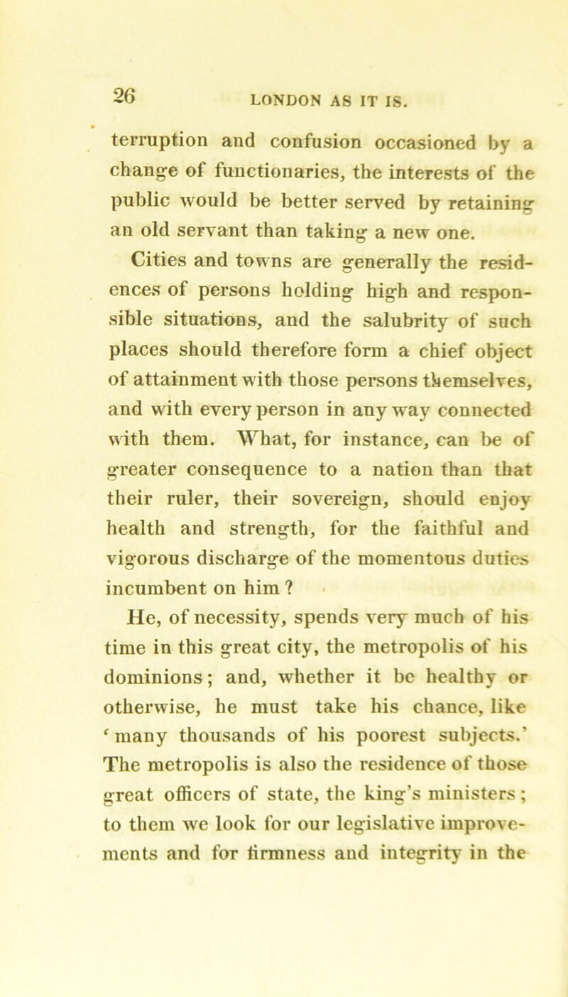 terruption and confusion occasioned by a change of functionaries, the interests of the public would be better served by retaining an old servant than taking a new one. Cities and towns are generally the resid- ences of persons holding high and respon- sible situations, and the salubrity of such places should therefore form a chief object of attainment with those persons themselves, and with every person in any way connected with them. What, for instance, can be of greater consequence to a nation than that their ruler, their sovereign, should enjoy health and strength, for the faithful and vigorous discharge of the momentous duties incumbent on him ? He, of necessity, spends very much of his time in this great city, the metropolis of his dominions; and, whether it be healthy or otherwise, he must take his chance, like ‘many thousands of his poorest subjects.’ The metropolis is also the residence of those great officers of state, the king’s ministers; to them we look for our legislative improve- ments and for firmness and integrity in the